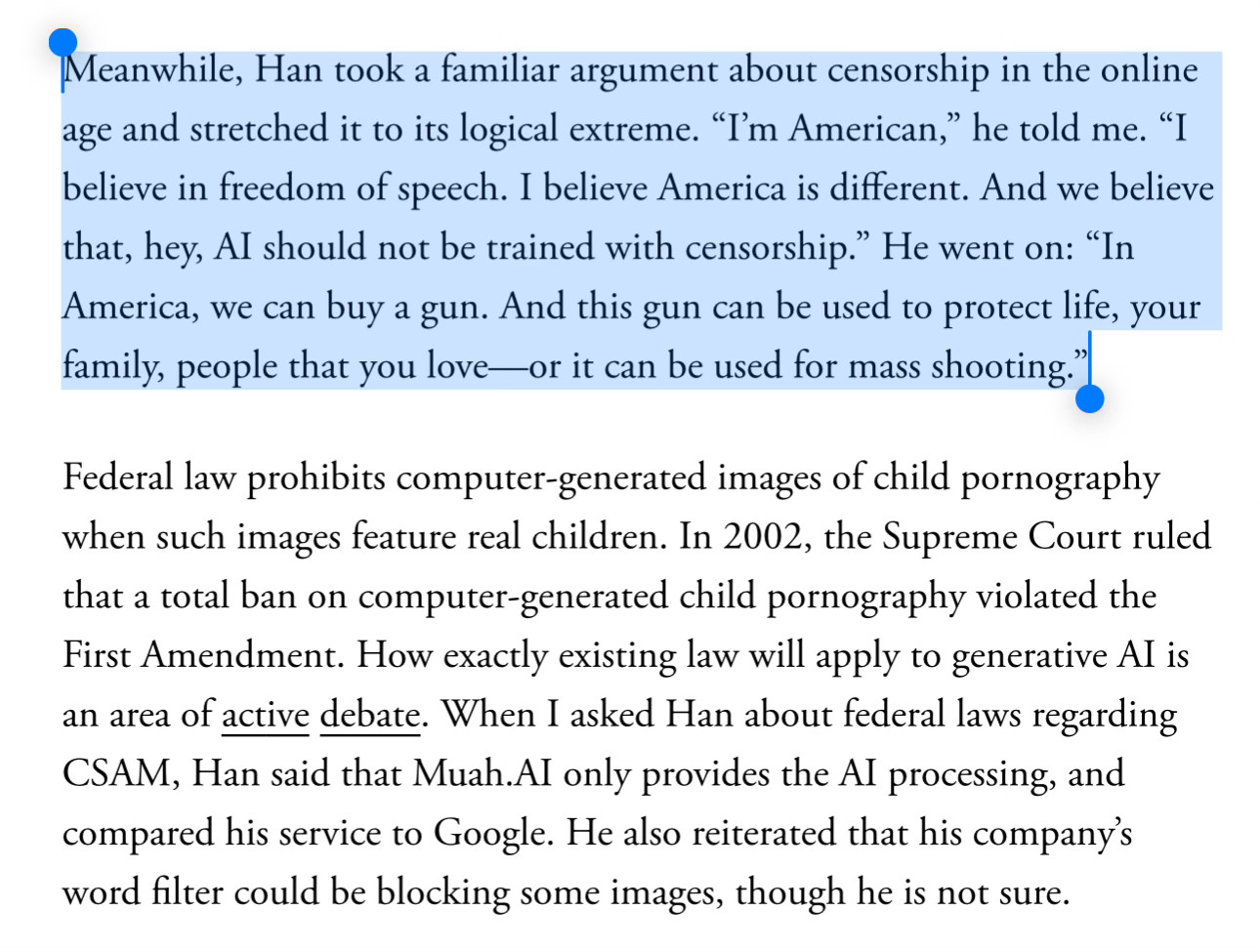 Meanwhile, Han took a familiar argument about censorship in the online age and stretched it to its logical extreme. “I’m American,” he told me. “I believe in freedom of speech. I believe America is different. And we believe that, hey, AI should not be trained with censorship.” He went on: “In America, we can buy a gun. And this gun can be used to protect life, your family, people that you love—or it can be used for mass shooting.”
Federal law prohibits computer-generated images of child pornography when such images feature real children. In 2002, the Supreme Court ruled that a total ban on computer-generated child pornography violated the First Amendment. How exactly existing law will apply to generative AI is an area of active debate. When I asked Han about federal laws regarding CSAM, Han said that Muah.AI only provides the AI processing, and compared his service to Google. He also reiterated that his company’s word filter could be blocking some images, though he is not sure.