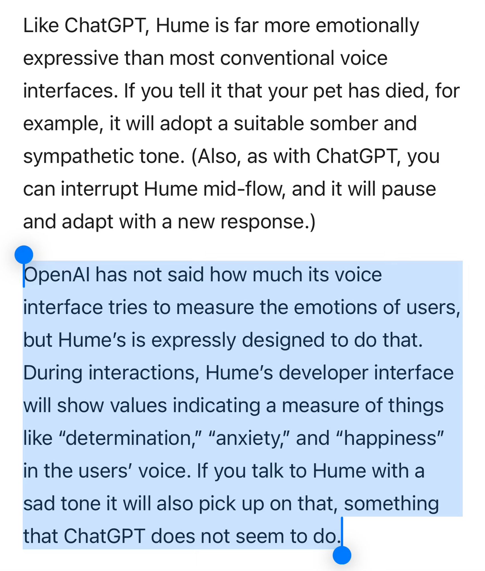 Like ChatGPT, Hume is far more emotionally expressive than most conventional voice interfaces. If you tell it that your pet has died, for example, it will adopt a suitable somber and sympathetic tone. (Also, as with ChatGPT, you can interrupt Hume mid-flow, and it will pause and adapt with a new response.)

OpenAI has not said how much its voice interface tries to measure the emotions of users, but Hume’s is expressly designed to do that. During interactions, Hume’s developer interface will show values indicating a measure of things like “determination,” “anxiety,” and “happiness” in the users’ voice. If you talk to Hume with a sad tone it will also pick up on that, something that ChatGPT does not seem to do.