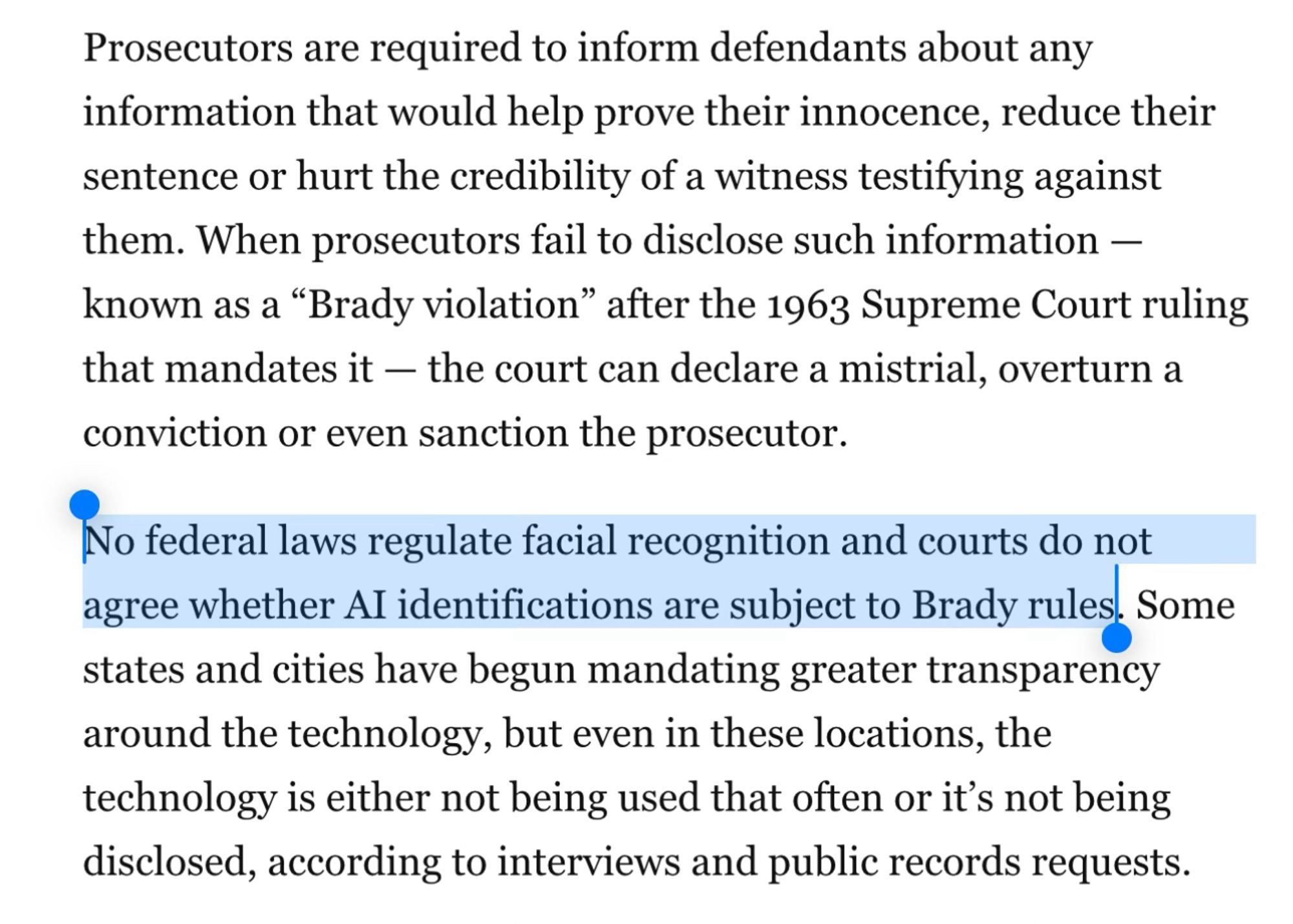 Prosecutors are required to inform defendants about any information that would help prove their innocence, reduce their sentence or hurt the credibility of a witness testifying against them. When prosecutors fail to disclose such information — known as a “Brady violation” after the 1963 Supreme Court ruling that mandates it — the court can declare a mistrial, overturn a conviction or even sanction the prosecutor.
No federal laws regulate facial recognition and courts do not agree whether AI identifications are subject to Brady rules. Some states and cities have begun mandating greater transparency around the technology, but even in these locations, the technology is either not being used that often or it’s not being disclosed, according to interviews and public records requests.