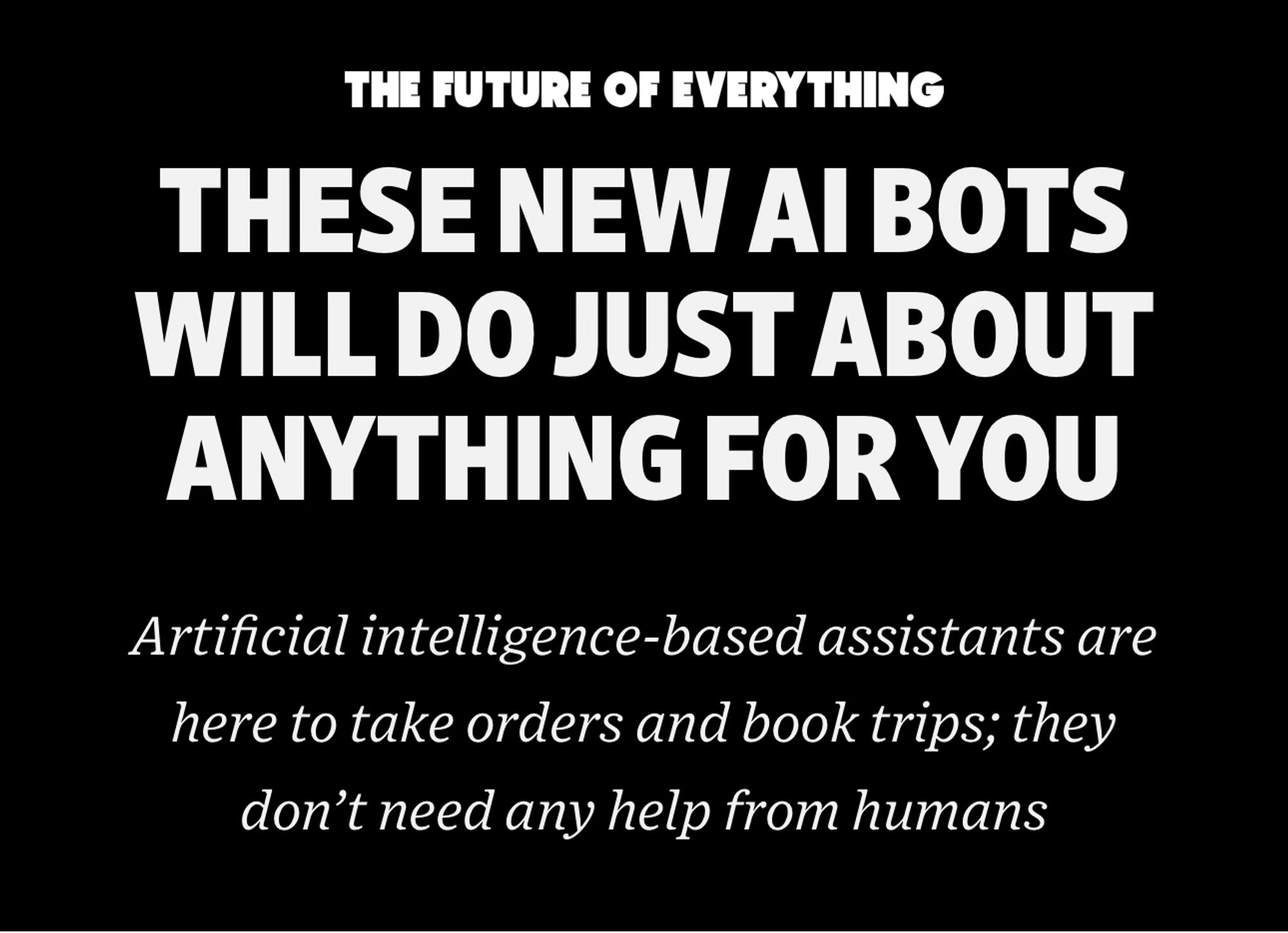 Headline: the future of everything. THESE NEW AI BOTS WILL DO JUST ABOUT ANYTHING FOR YOU
Artificial intelligence-based assistants are here to take orders and book trips; they don’t need any help from humans