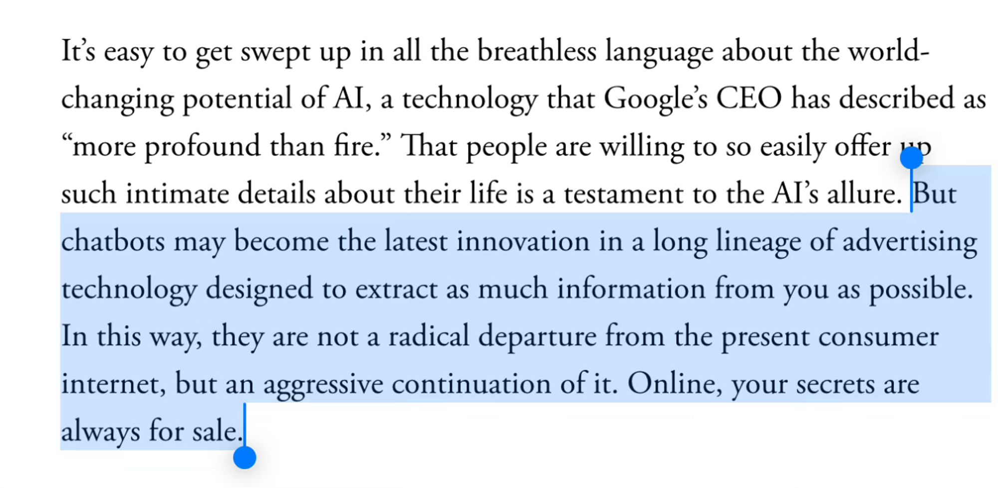 It’s easy to get swept up in all the breathless language about the world-changing potential of AI, a technology that Google’s CEO has described as “more profound than fire.” That people are willing to so easily offer up such intimate details about their life is a testament to the AI’s allure. But chatbots may become the latest innovation in a long lineage of advertising technology designed to extract as much information from you as possible. In this way, they are not a radical departure from the present consumer internet, but an aggressive continuation of it. Online, your secrets are always for sale.