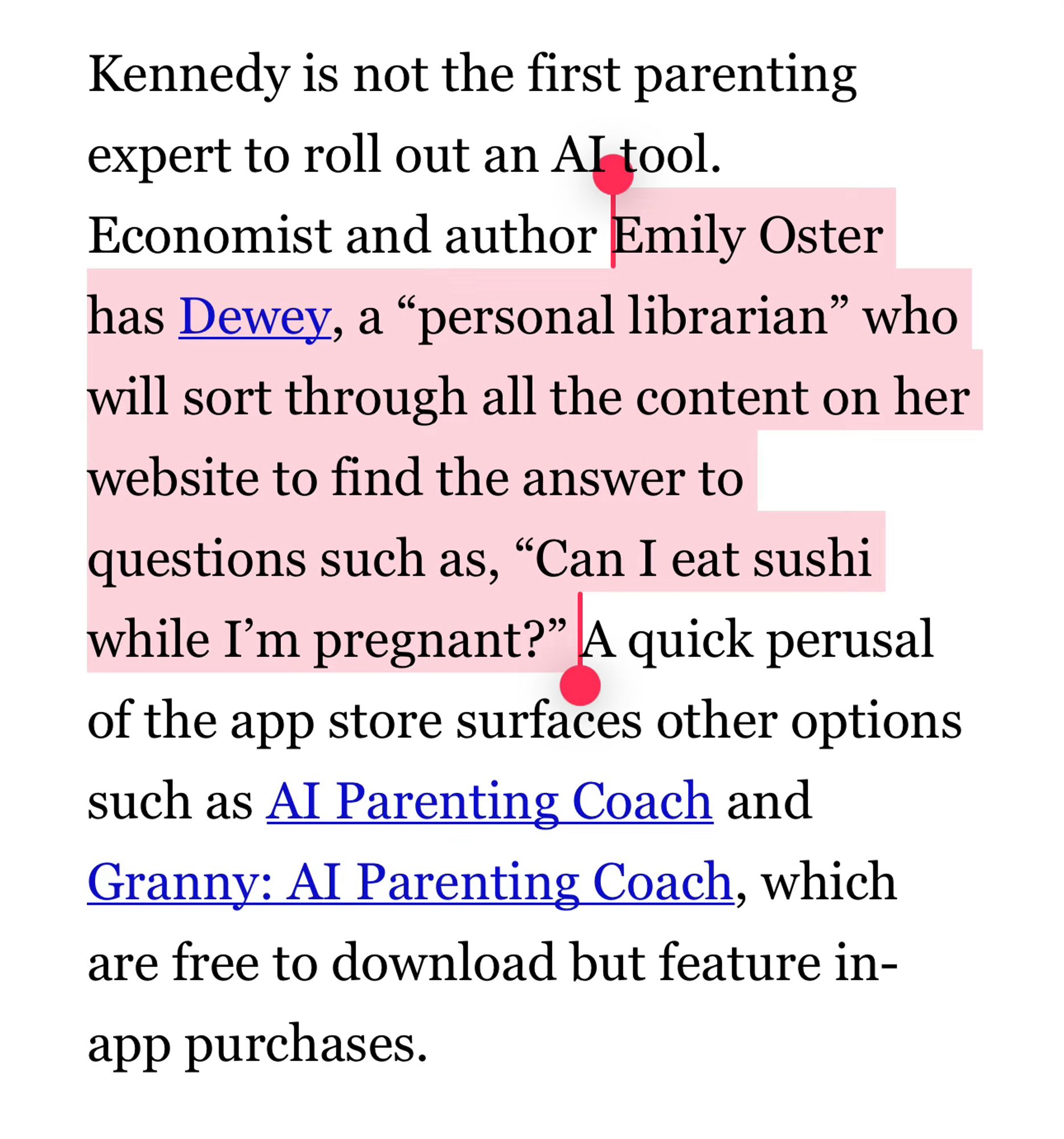 Kennedy is not the first parenting expert to roll out an AI tool. Economist and author Emily Oster has Dewey, a “personal librarian” who will sort through all the content on her website to find the answer to questions such as, “Can I eat sushi while I’m pregnant?” A quick perusal of the app store surfaces other options such as AI Parenting Coach and Granny: AI Parenting Coach, which are free to download but feature in-app purchases.