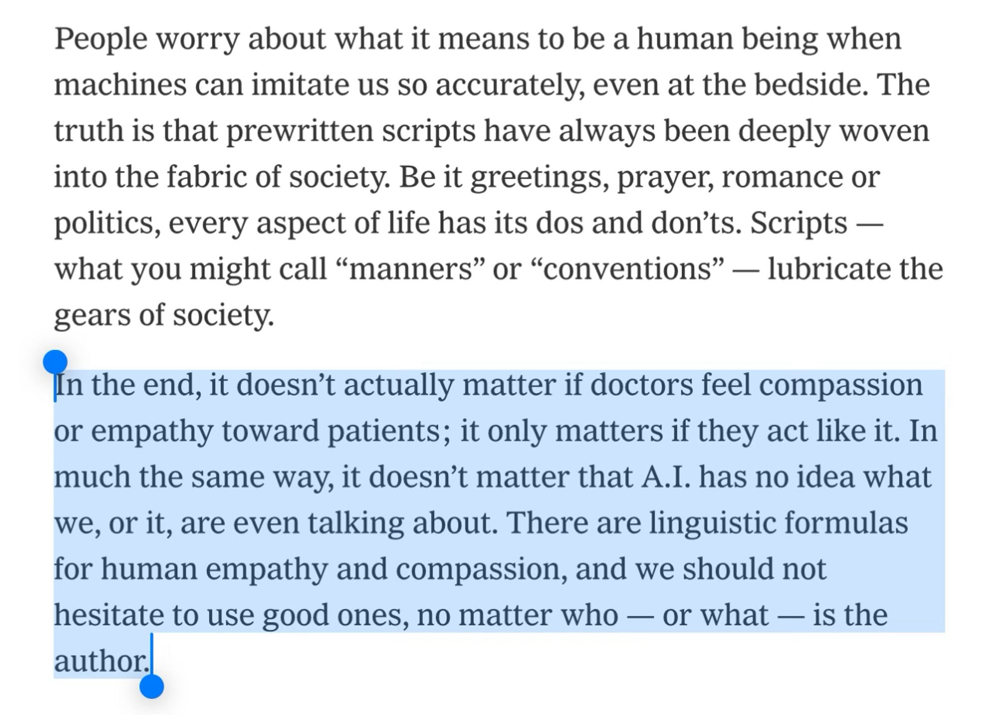 People worry about what it means to be a human being when machines can imitate us so accurately, even at the bedside. The truth is that prewritten scripts have always been deeply woven into the fabric of society. Be it greetings, prayer, romance or politics, every aspect of life has its dos and don’ts. Scripts — what you might call “manners” or “conventions” — lubricate the gears of society.
In the end, it doesn’t actually matter if doctors feel compassion or empathy toward patients; it only matters if they act like it. In much the same way, it doesn’t matter that A.I. has no idea what we, or it, are even talking about. There are linguistic formulas for human empathy and compassion, and we should not hesitate to use good ones, no matter who — or what — is the author.