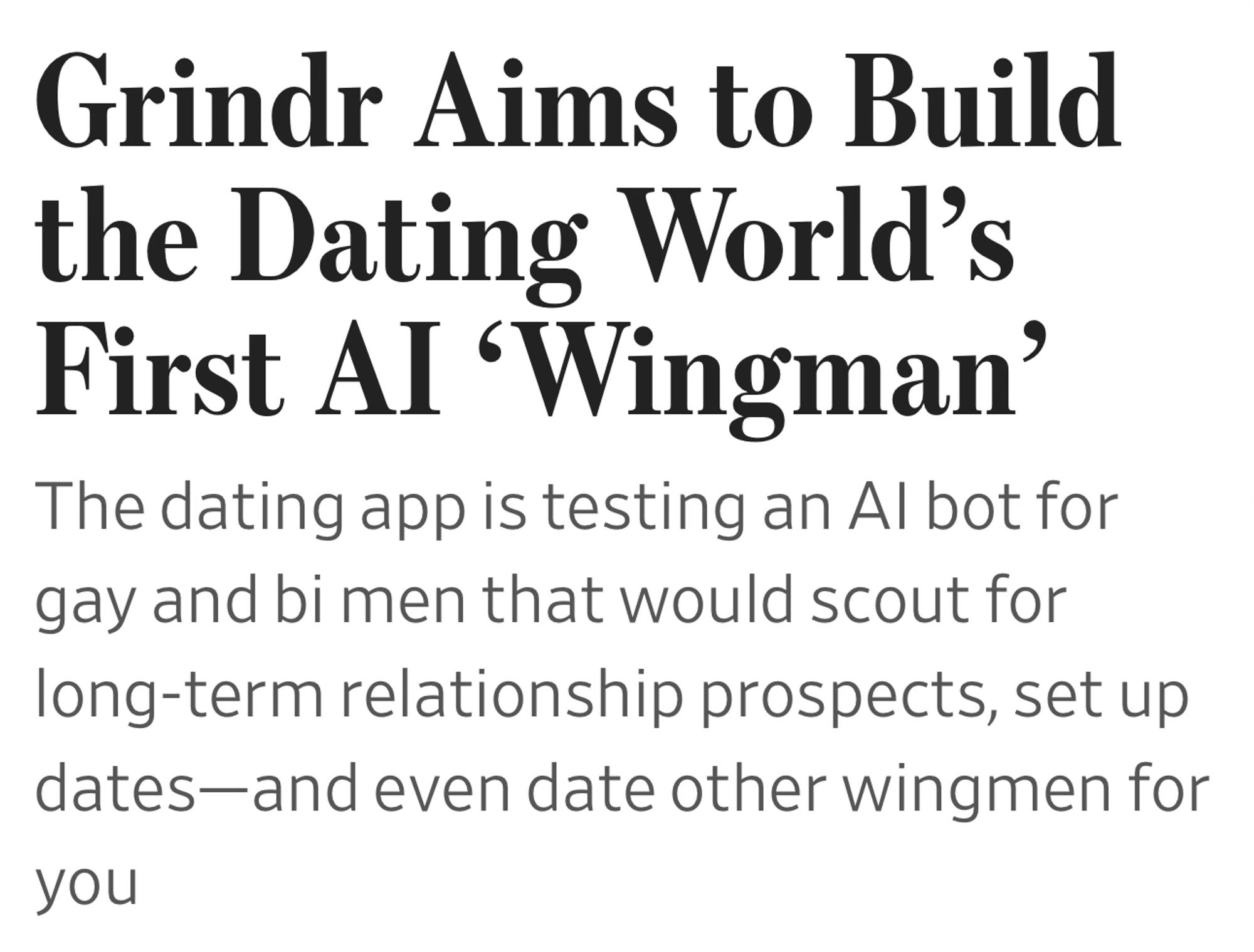 Grindr Aims to Build the Dating World’s First AI ‘Wingman’
The dating app is testing an AI bot for gay and bi men that would scout for long-term relationship prospects, set up dates—and even date other wingmen for you