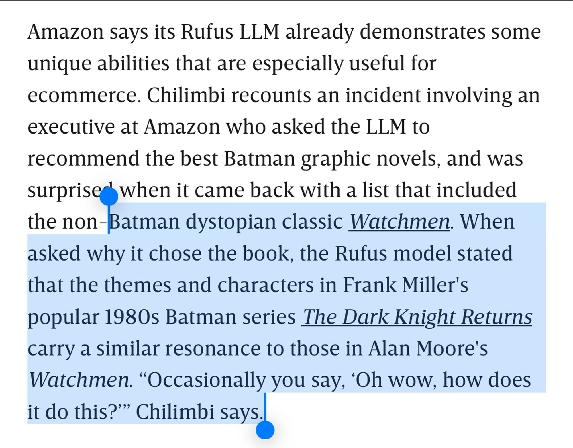 Amazon says its Rufus LLM already demonstrates some unique abilities that are especially useful for ecommerce. Chilimbi recounts an incident involving an executive at Amazon who asked the LLM to recommend the best Batman graphic novels, and was surprised when it came back with a list that included the non-Batman dystopian classic Watchmen. When asked why it chose the book, the Rufus model stated that the themes and characters in Frank Miller's popular 1980s Batman series The Dark Knight Returns carry a similar resonance to those in Alan Moore's Watchmen. “Occasionally you say, ‘Oh wow, how does it do this?’” Chilimbi says.