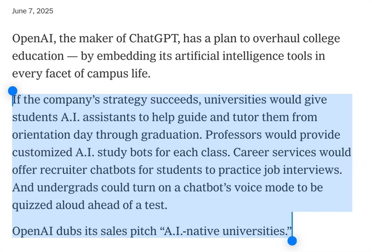OpenAI, the maker of ChatGPT, has a plan to overhaul college education — by embedding its artificial intelligence tools in every facet of campus life.
If the company’s strategy succeeds, universities would give students A.I. assistants to help guide and tutor them from orientation day through graduation. Professors would provide customized A.I. study bots for each class. Career services would offer recruiter chatbots for students to practice job interviews. And undergrads could turn on a chatbot’s voice mode to be quizzed aloud ahead of a test.
OpenAI dubs its sales pitch “A.I.-native universities.”