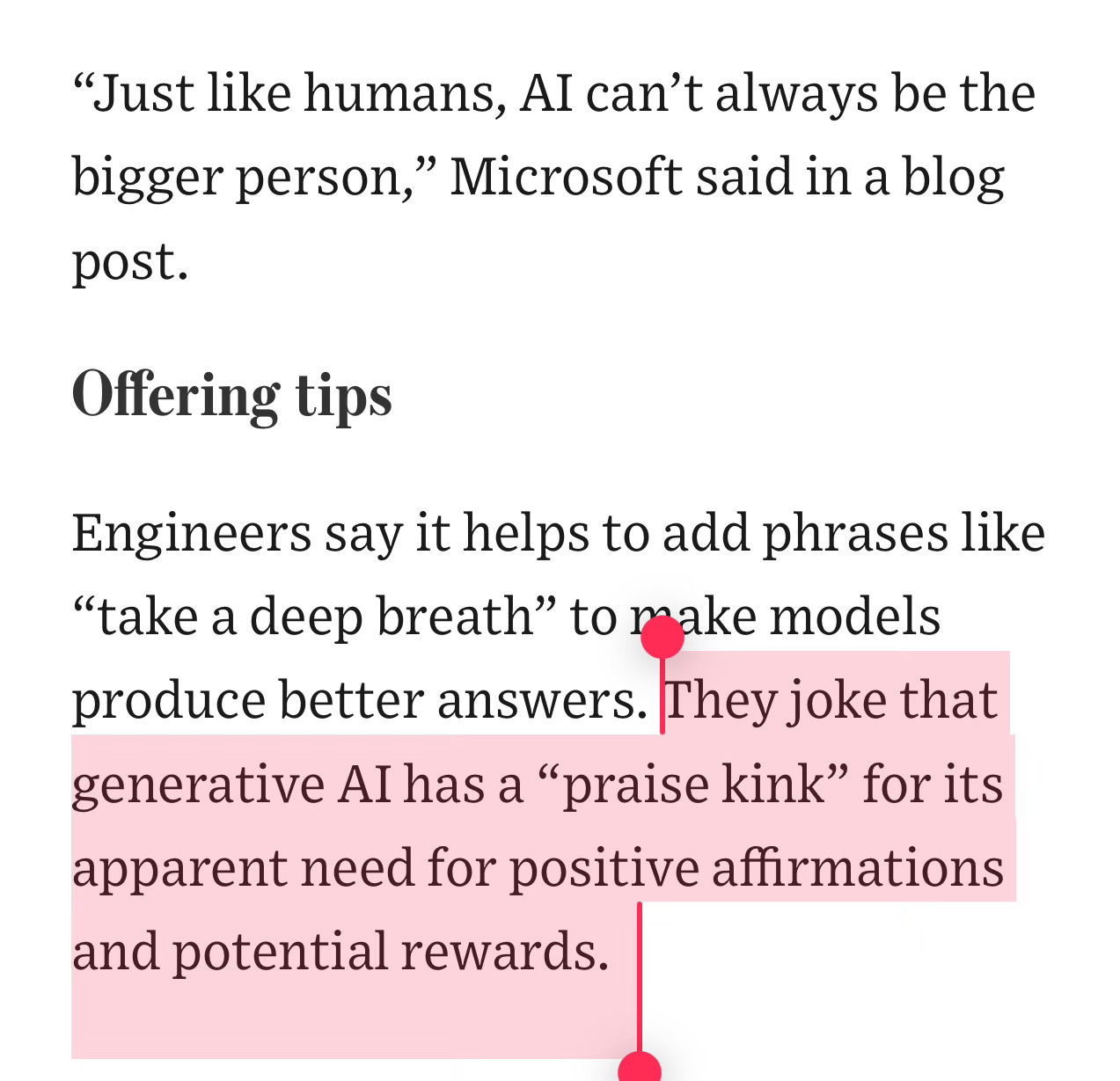 “Just like humans, AI can’t always be the bigger person,” Microsoft said in a blog post. 

Offering tips

Engineers say it helps to add phrases like “take a deep breath” to make models produce better answers. They joke that generative AI has a “praise kink” for its apparent need for positive affirmations and potential rewards. 
