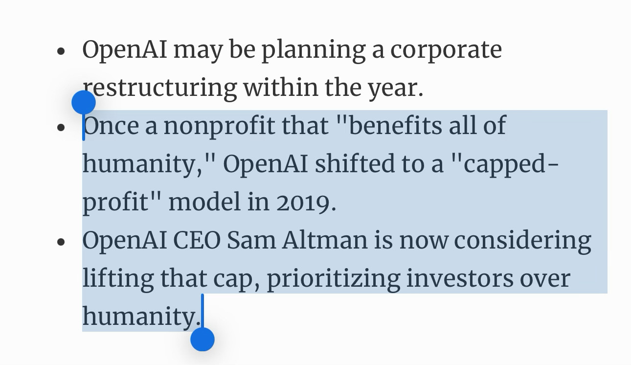 OpenAI may be planning a corporate restructuring within the year.
Once a nonprofit that "benefits all of humanity," OpenAI shifted to a "capped-profit" model in 2019.
OpenAI CEO Sam Altman is now considering lifting that cap, prioritizing investors over humanity.