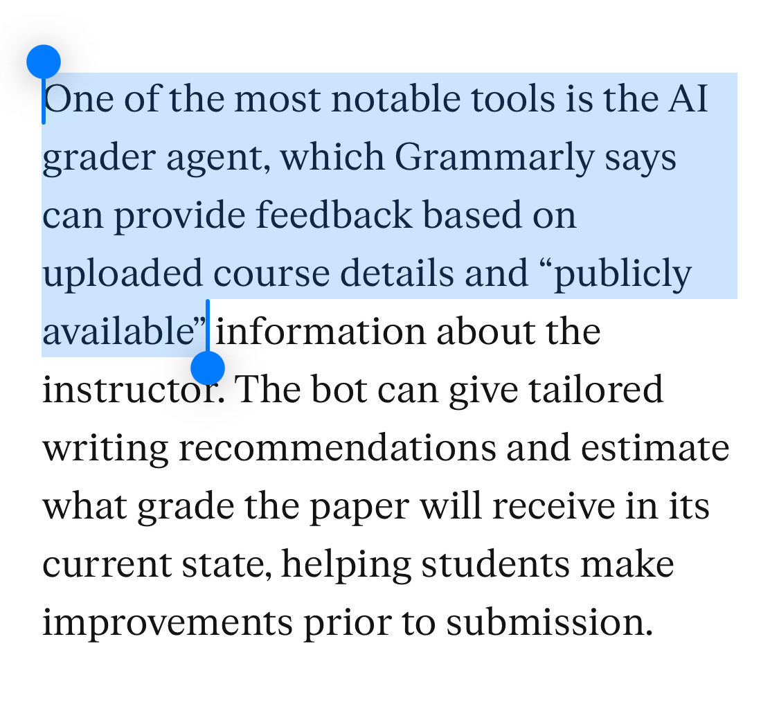 One of the most notable tools is the AI grader agent, which Grammarly says can provide feedback based on uploaded course details and “publicly available” information about the instructor. The bot can give tailored writing recommendations and estimate what grade the paper will receive in its current state, helping students make improvements prior to submission.