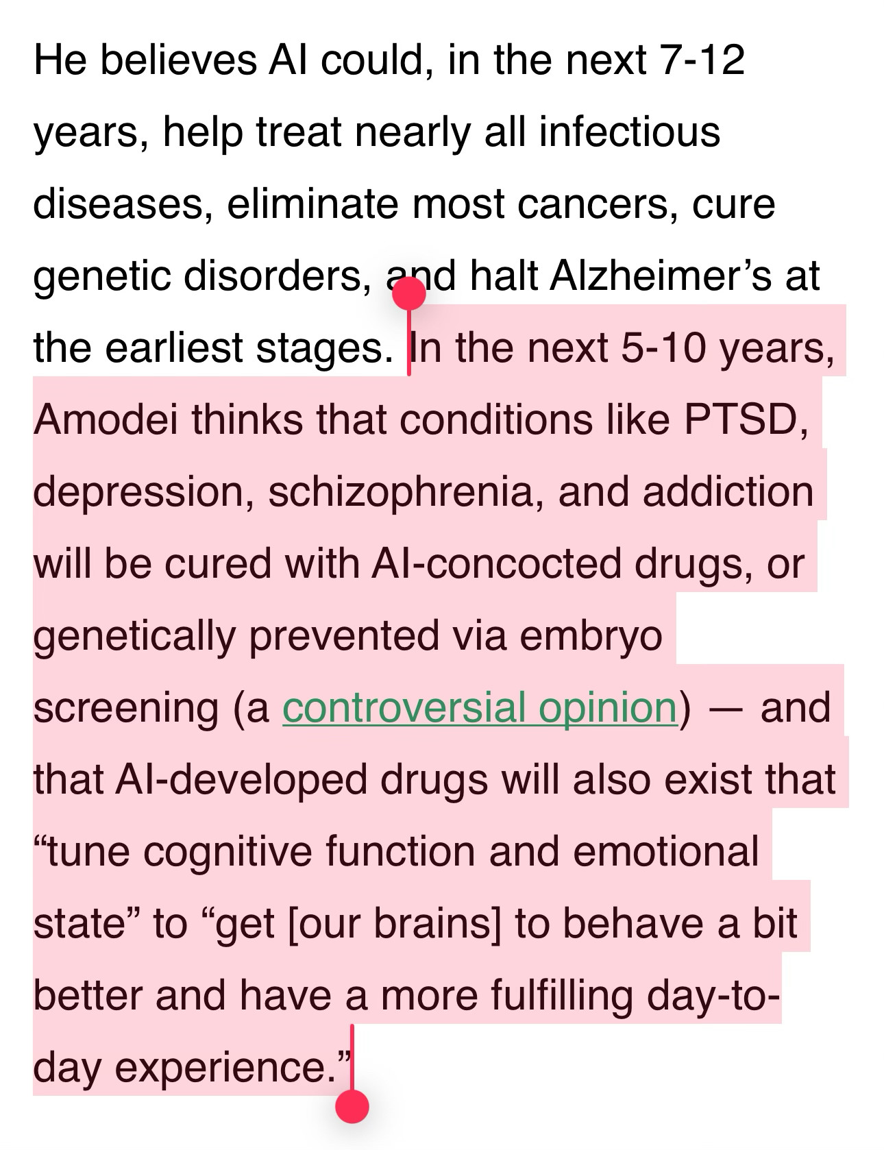 He believes AI could, in the next 7-12 years, help treat nearly all infectious diseases, eliminate most cancers, cure genetic disorders, and halt Alzheimer’s at the earliest stages. In the next 5-10 years, Amodei thinks that conditions like PTSD, depression, schizophrenia, and addiction will be cured with AI-concocted drugs, or genetically prevented via embryo screening (a controversial opinion) — and that AI-developed drugs will also exist that “tune cognitive function and emotional state” to “get [our brains] to behave a bit better and have a more fulfilling day-to-day experience.”