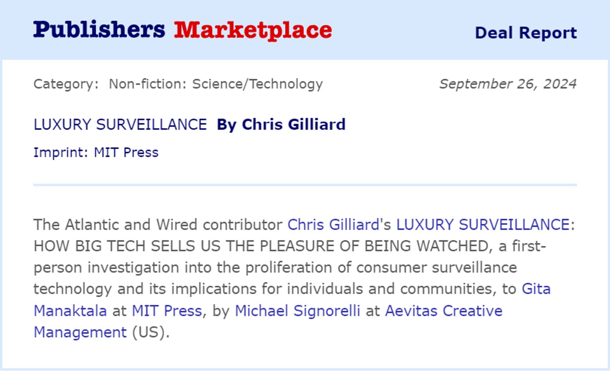 Publishers Marketplace deal report 
Category non-fiction science/technology September 26, 2024 

Luxury Surveillance by Chris Gilliard 
Imprint: MIT Press

The Atlantic and Wired contributor Chris Gilliard’s LUXURY SURVEILLANCE: HOW BIG TECH SELLS US THE PLEASURE OF BEING WATCHED, a first-person investigation into the proliferation of consumer surveillance technology and its implications for individuals and communities, to Gita Devi Manaktala at MIT Press, by Michael Signorelli at Aevitas Creative Management (NA).