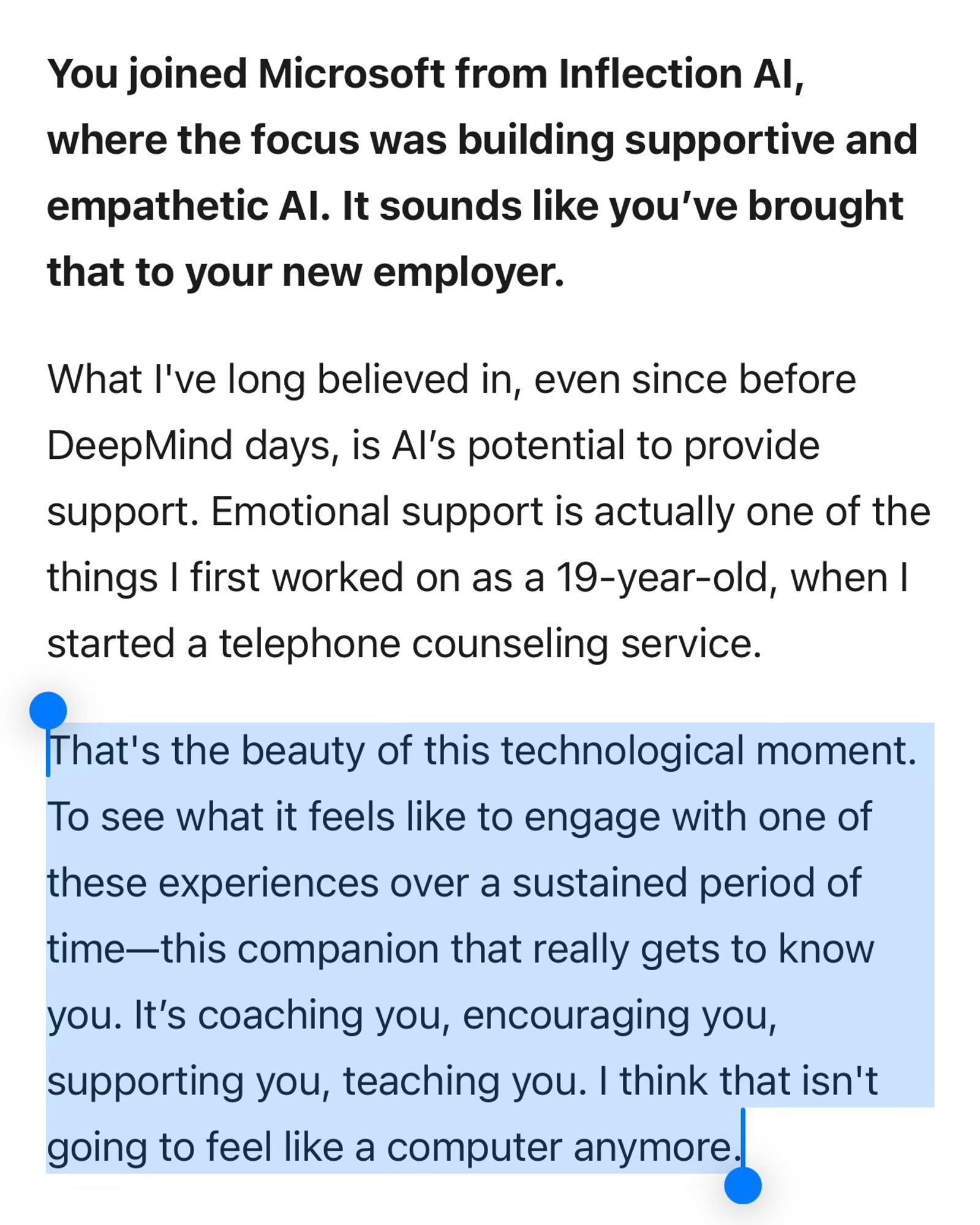 You joined Microsoft from Inflection AI, where the focus was building supportive and empathetic AI. It sounds like you’ve brought that to your new employer.

What I've long believed in, even since before DeepMind days, is AI’s potential to provide support. Emotional support is actually one of the things I first worked on as a 19-year-old, when I started a telephone counseling service.

That's the beauty of this technological moment. To see what it feels like to engage with one of these experiences over a sustained period of time—this companion that really gets to know you. It’s coaching you, encouraging you, supporting you, teaching you. I think that isn't going to feel like a computer anymore.