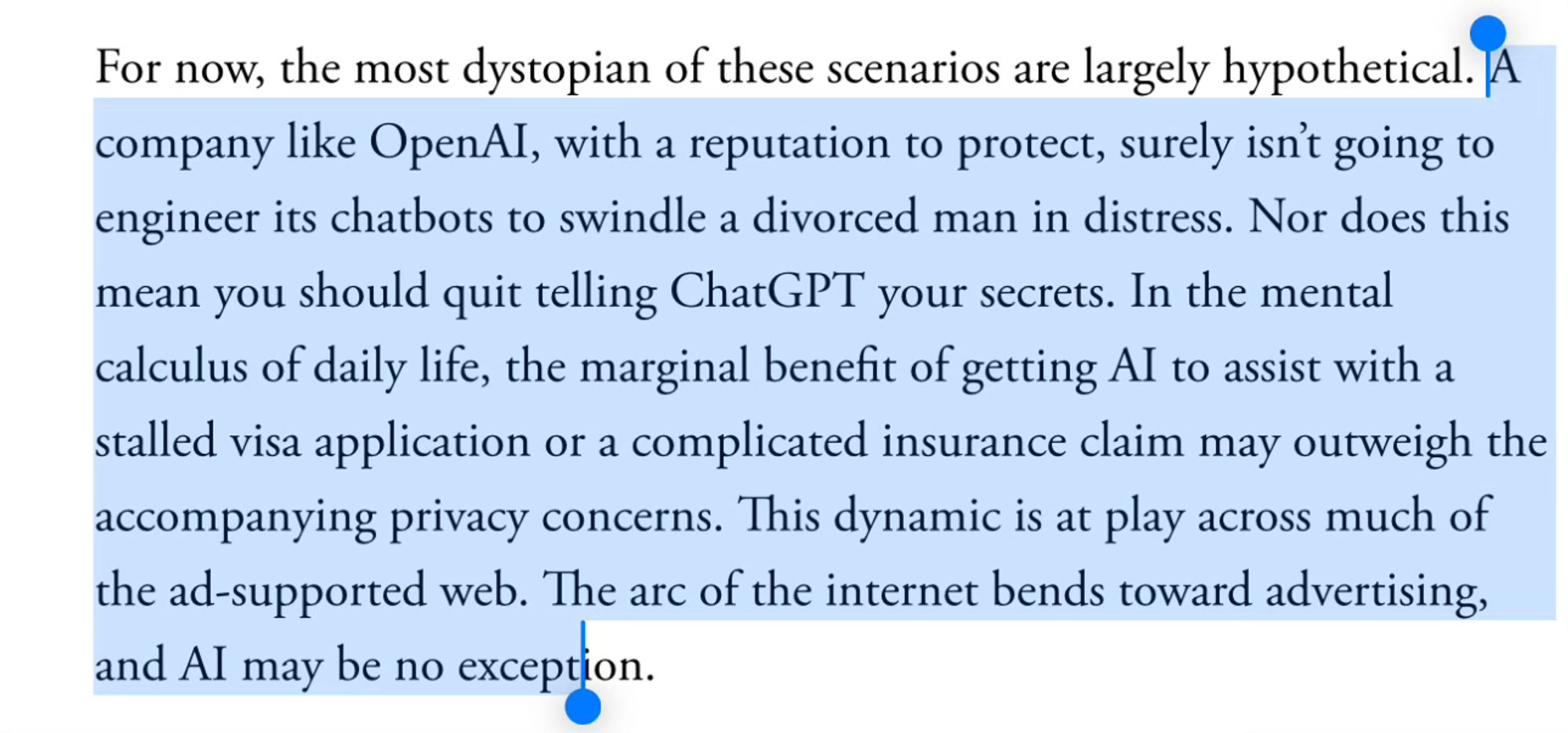 For now, the most dystopian of these scenarios are largely hypothetical. A company like OpenAI, with a reputation to protect, surely isn’t going to engineer its chatbots to swindle a divorced man in distress. Nor does this mean you should quit telling ChatGPT your secrets. In the mental calculus of daily life, the marginal benefit of getting AI to assist with a stalled visa application or a complicated insurance claim may outweigh the accompanying privacy concerns. This dynamic is at play across much of the ad-supported web. The arc of the internet bends toward advertising, and AI may be no exception.