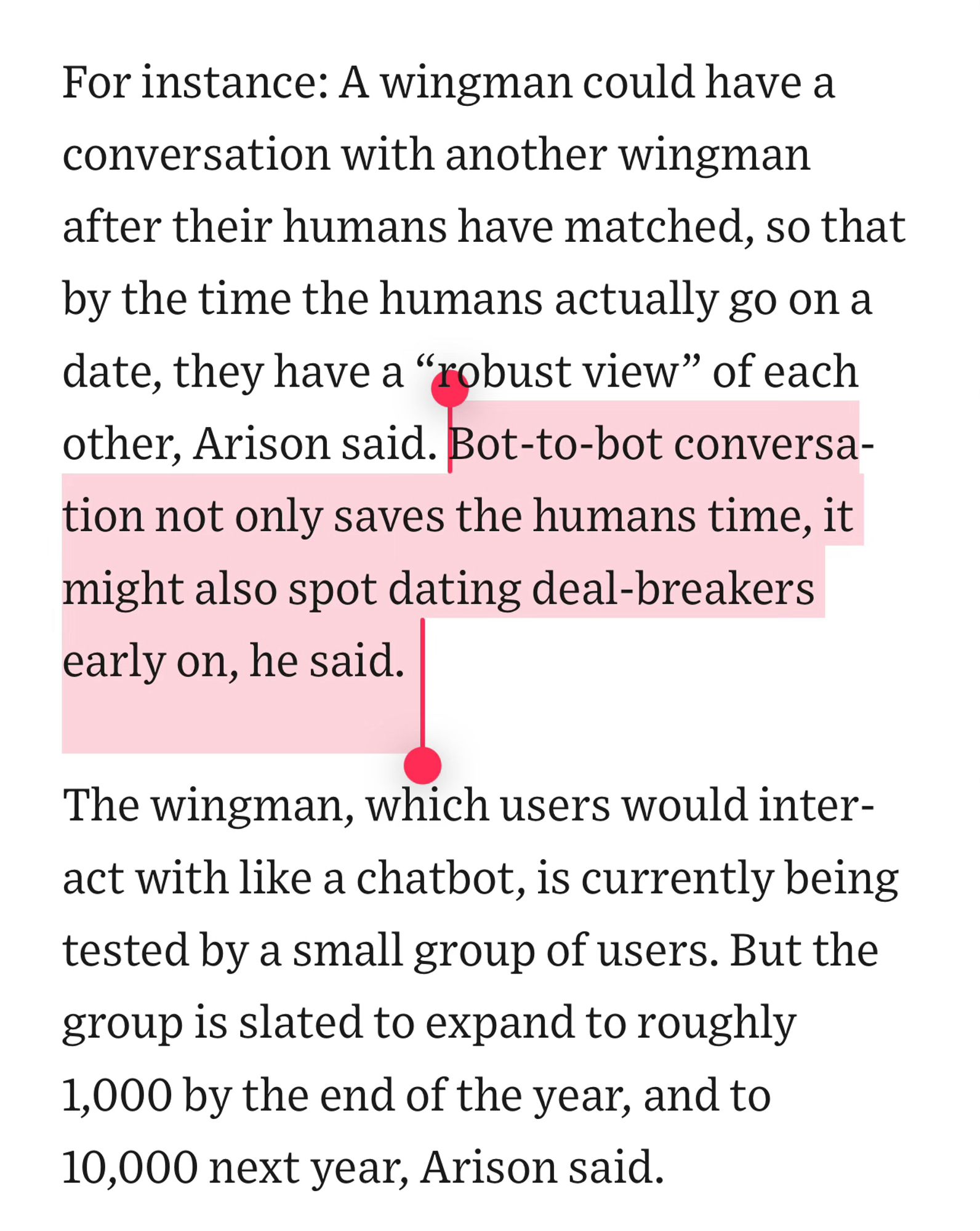 For instance: A wingman could have a conversation with another wingman after their humans have matched, so that by the time the humans actually go on a date, they have a “robust view” of each other, Arison said. Bot-to-bot conversation not only saves the humans time, it might also spot dating deal-breakers early on, he said.
The wingman, which users would interact with like a chatbot, is currently being tested by a small group of users. But the group is slated to expand to roughly 1,000 by the end of the year, and to 10,000 next year, Arison said.