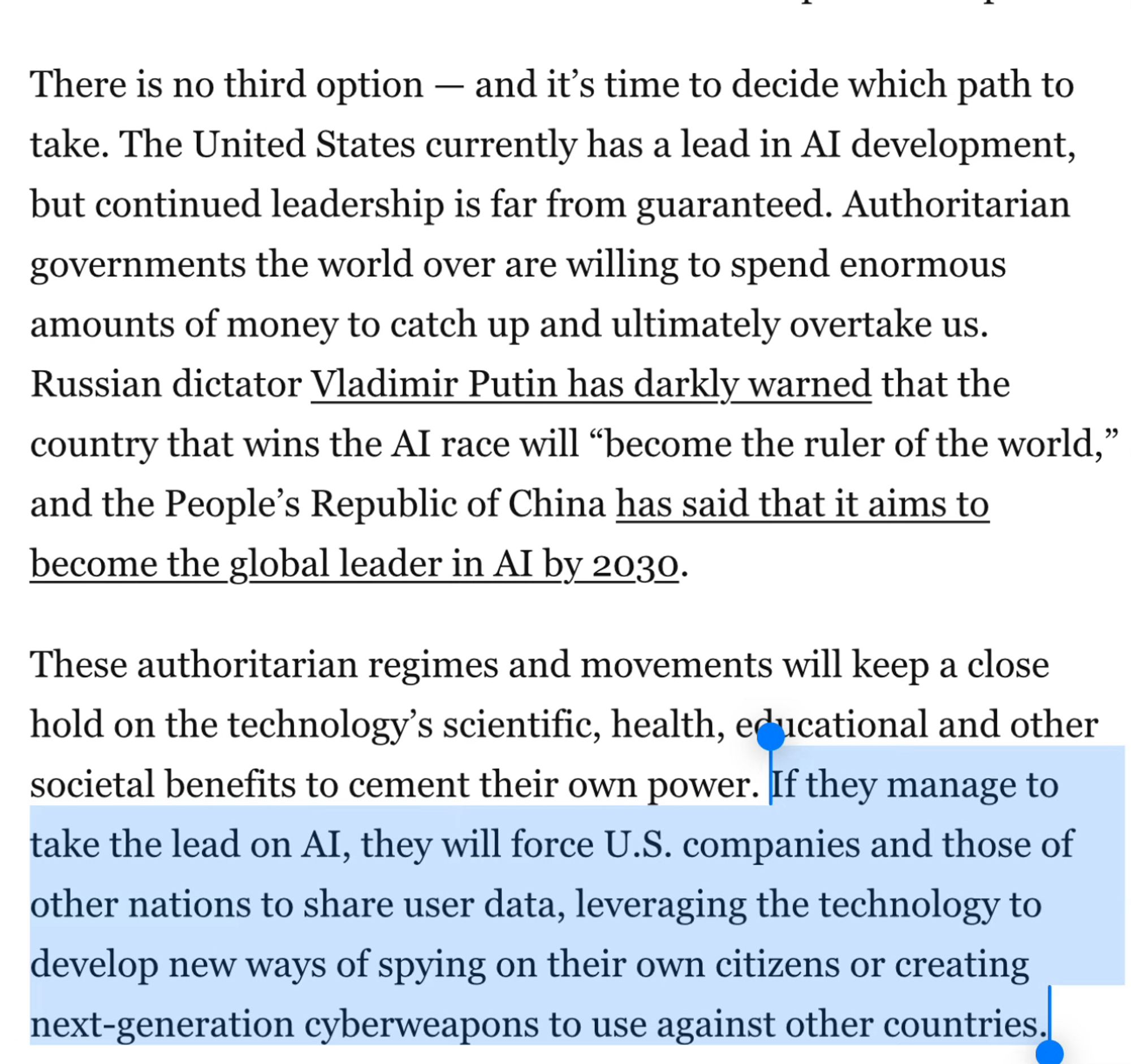 There is no third option — and it’s time to decide which path to take. The United States currently has a lead in AI development, but continued leadership is far from guaranteed. Authoritarian governments the world over are willing to spend enormous amounts of money to catch up and ultimately overtake us. Russian dictator Vladimir Putin has darkly warned that the country that wins the AI race will “become the ruler of the world,” and the People’s Republic of China has said that it aims to become the global leader in AI by 2030.
These authoritarian regimes and movements will keep a close hold on the technology’s scientific, health, educational and other societal benefits to cement their own power. If they manage to take the lead on AI, they will force U.S. companies and those of other nations to share user data, leveraging the technology to develop new ways of spying on their own citizens or creating next-generation cyberweapons to use against other countries.