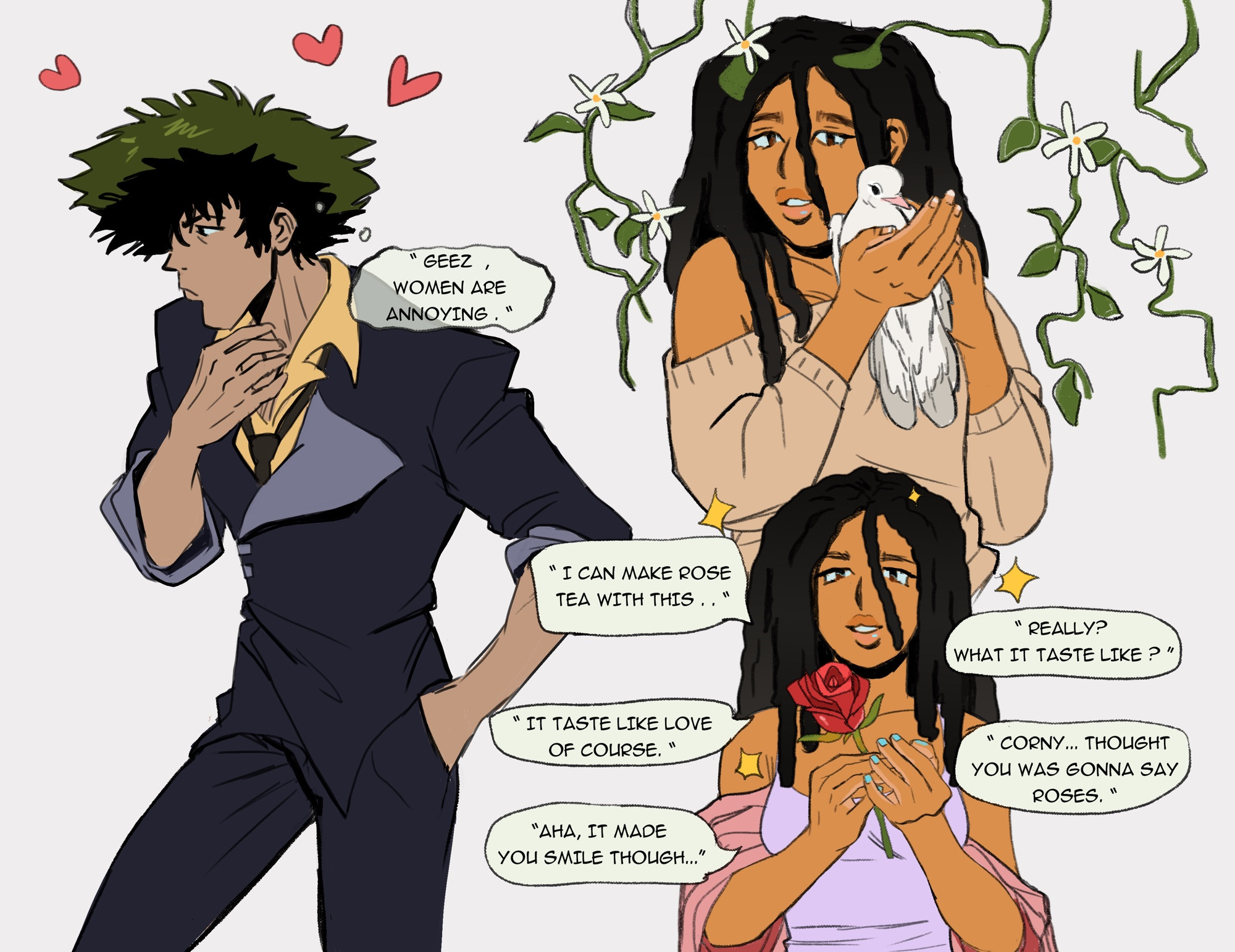 A doodle page of my oc x canon ship of my oc Niah Foxx & Spike Spiegel from Cowboy Bebop.

On the left Spike is looking off to the side. His hand touches his neck while his other is tucked in his pants pocket. He has a mild look of annoyance and denial due to his heartfelt feelings towards Niah. Three heart float above his head.
He is thinking: Geez, women are annoying. 

On the top right Niah is holding a white dove / pigeon in her hands. She is wearing a brown sweater. She has a soft smile on her face as she gazes at the viewer. A few strands of her dreads fall over her shoulder. She is surrounded by vines and white flowers.

On the bottom is Niah holding out a red rose. She is wearing a periwinkle tank top and a pink kimono. A strand of her hair carcasses her face. Around her are a few sparkling stars. 

Niah: I can make rose tea with this.
Spike: Really? What it tastes like?
Niah: It tastes like love of course!
Spike: corny, thought you was gonna say roses
Niah: Aha, it made you smile though 

Ocsky
#ocsky
Original character
Ocxcanon 
#ocxcanon