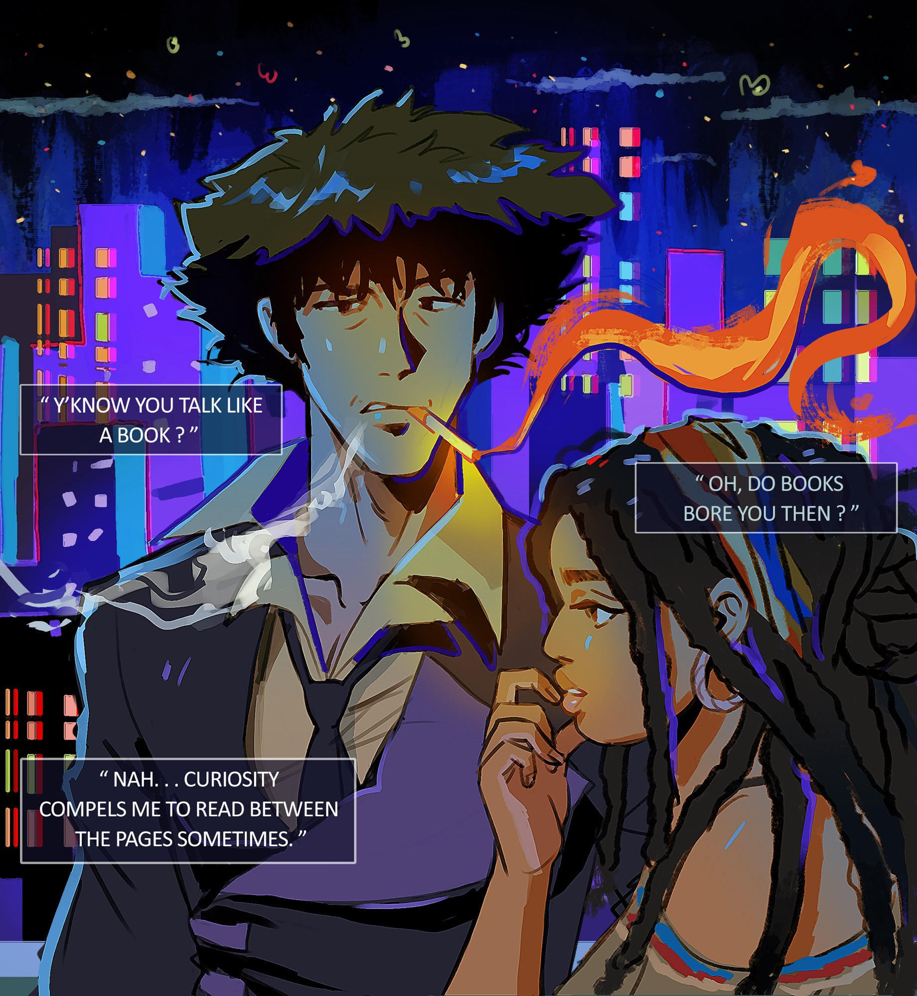 Illustration featuring Cowboy Bebop, Spike Spiegel, and original character, Niah Foxx. Oc x Canon. 

It is night time. The sky has a dark blue as stars twinkle above over the city. The skyline is a mix of purple and blues that complements the sky. 

Spike has an expression of inquisitiveness as he shifts his attention to her. A cigarette is stuck between his lips as he talks around it. The smoke is a blazing orange. He wears a dark blue jacket and yellow shirt, a loose tie hanging around the neck. 

Niah has her attention focused elsewhere, avoiding Spike’s gaze. Her finger gently caresses her bottom lip in thought. Her dark dreads spill over her shoulder. A wooden hoop earring hangs from her ear. And she wears a scarf around her head that have colors of blue, red and yellow. The same colors appear on her shirt.

Spike: Y’now you talk like a book?

Niah: Oh, do books bore you then?

Spike: Nah, curiosity compels me to read between the pages sometimes.