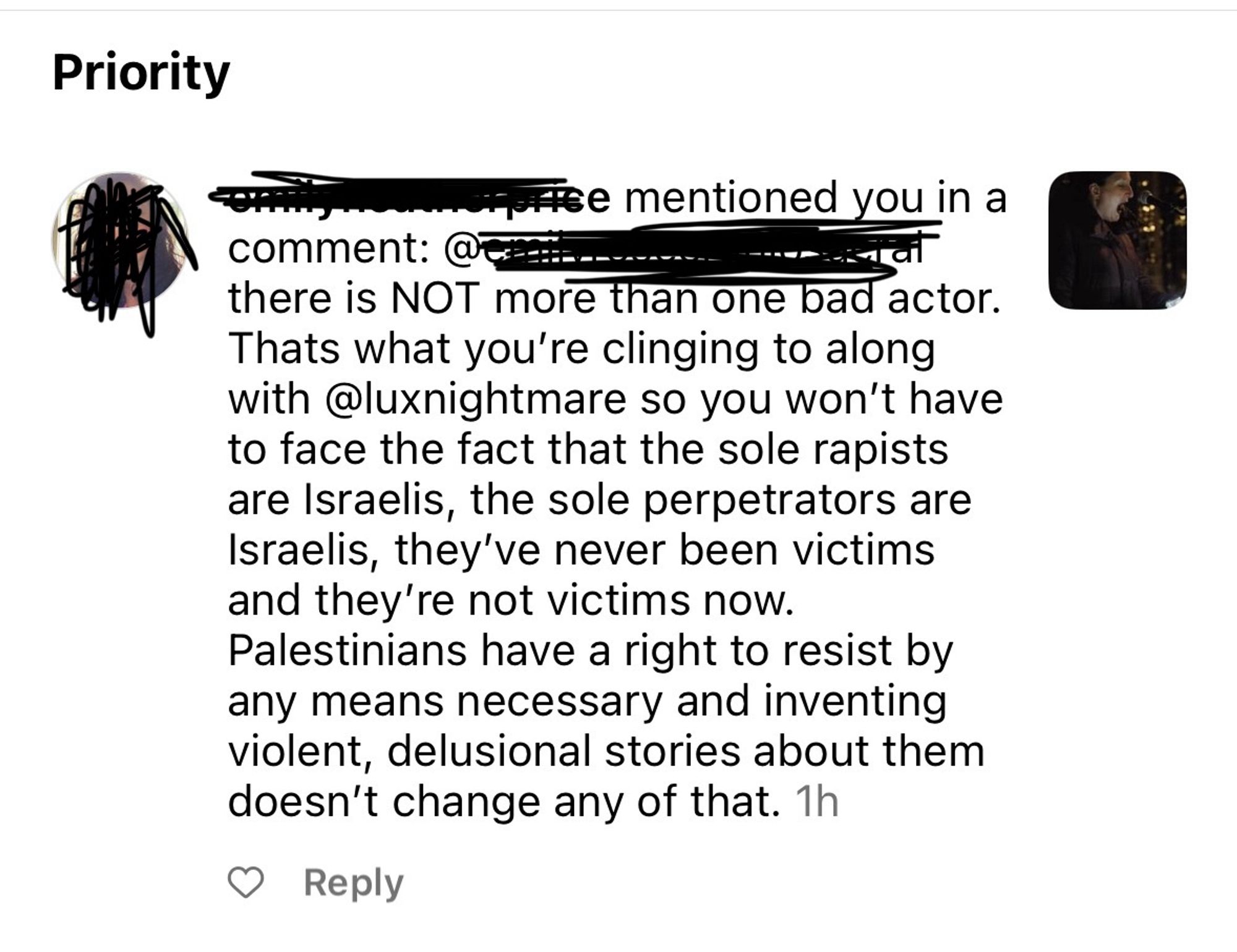 [REDACTED] mentioned you in a comment: there is NOT more than one bad actor. Thats what you’re clinging to along with @luxnightmare so you won’t have to face the fact that the sole rapists are Israelis, the sole perpetrators are Israelis, they’ve never been victims and they’re not victims now. Palestinians have a right to resist by any means necessary and inventing violent, delusional stories about them doesn’t change any of that.