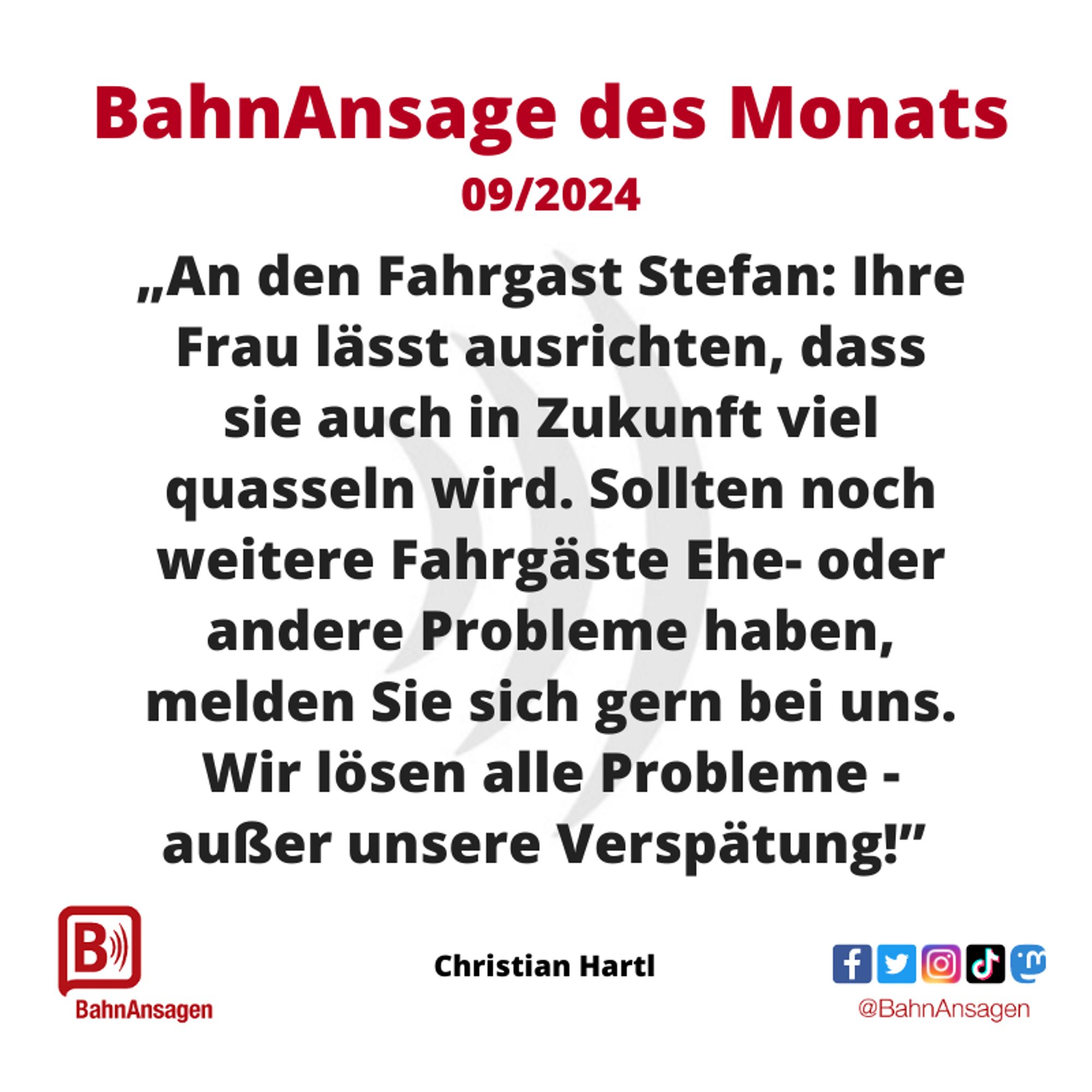 Die „BahnAnsage des Monats“ September 2024 kommt von Facebook-Nutzer Christian Hartl und lautet: "An den Fahrgast Stefan: Ihre Frau lässt ausrichten, dass sie auch in Zukunft viel quasseln wird. Sollten noch weitere Fahrgäste Ehe- oder andere Probleme haben, melden Sie sich gern bei uns. Wir lösen alle Probleme - außer unsere Verspätung!"