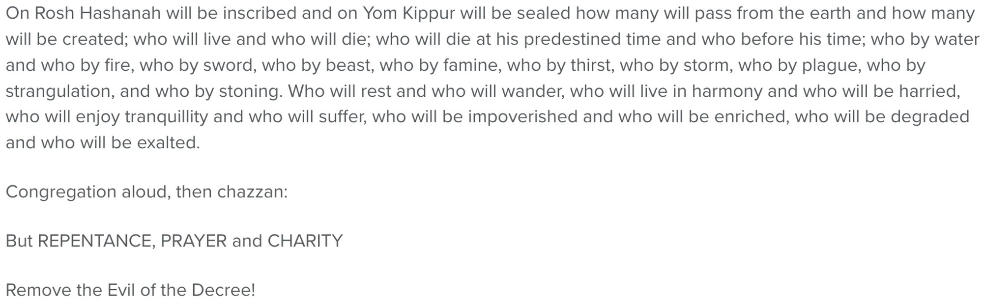 On Rosh Hashanah will be inscribed and on Yom Kippur will be sealed how many will pass from the earth and how many will be created; who will live and who will die; who will die at his predestined time and who before his time; who by water and who by fire, who by sword, who by beast, who by famine, who by thirst, who by storm, who by plague, who by strangulation, and who by stoning. Who will rest and who will wander, who will live in harmony and who will be harried, who will enjoy tranquillity and who will suffer, who will be impoverished and who will be enriched, who will be degraded and who will be exalted.

Congregation aloud, then chazzan:

But REPENTANCE, PRAYER and CHARITY

Remove the Evil of the Decree!