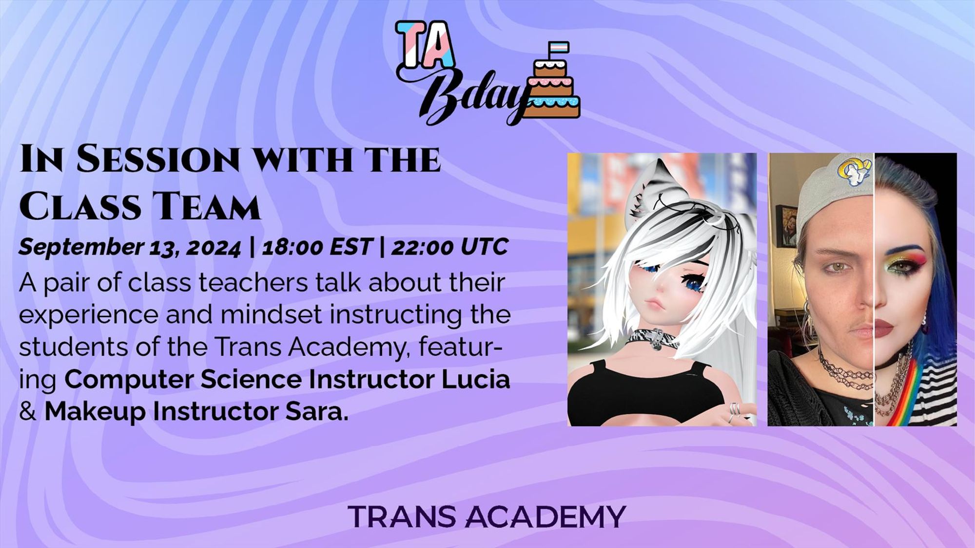 The graphic has the TA Bday Logo in the top center. Below, it reads:
In Session With the Class Team
September 13, 2024, 18:00 (6:00PM) EST, 22:00 (10:00PM) UTC
A pair of class teachers talk about their experience and mindset instructing the students of the Trans Academy, featuring Computer Science Instructor Lucia & Makeup Instructor Sara. - to the right are the portraits of Lucia and Sara, respectively.
On the bottom center is the Trans Academy logo.