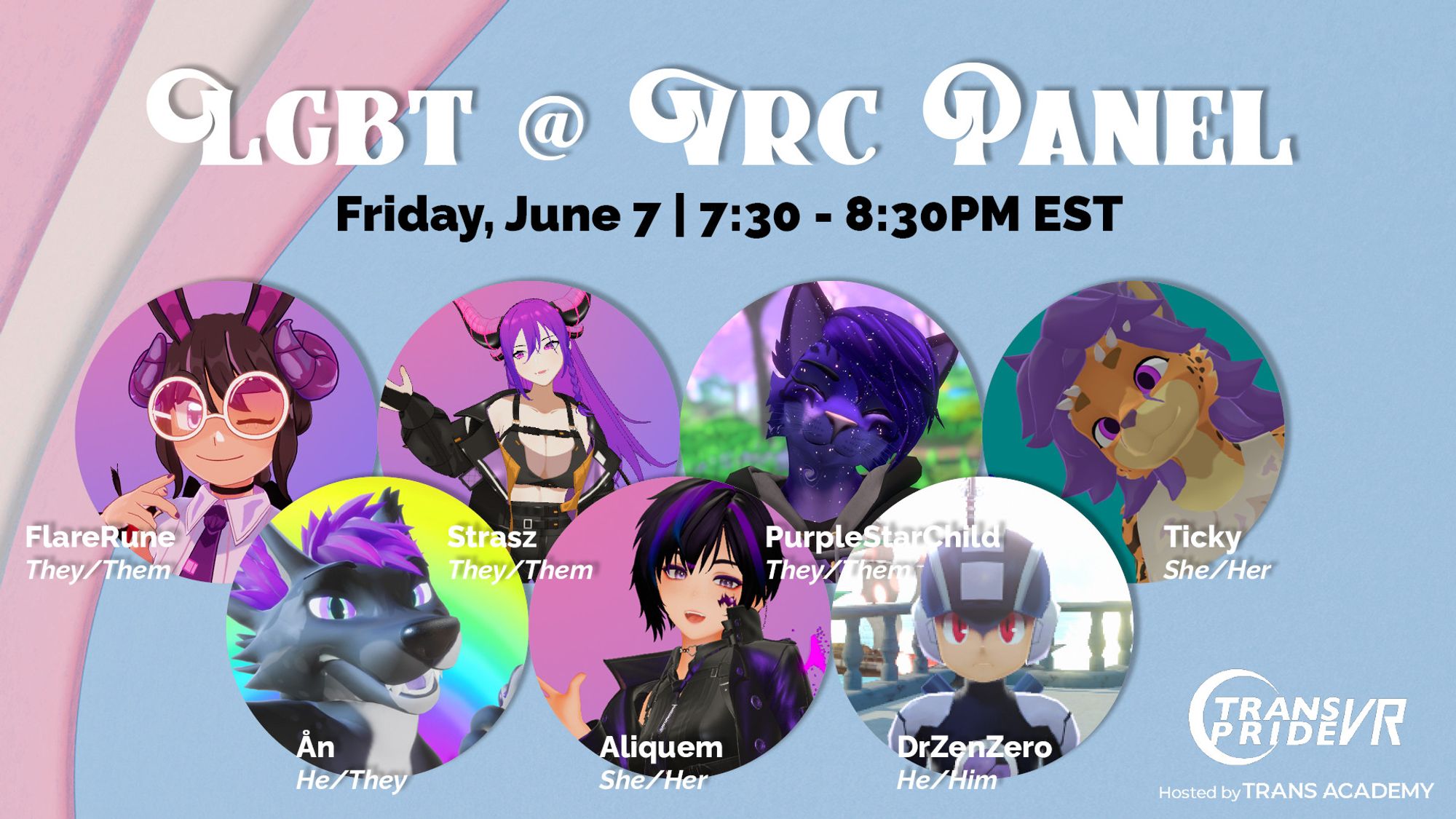 A graphic that depicts "LGBT @ VRC Panel" with the panel date/time:
Friday, June 7 | 7:30 - 8:30PM EST
Panelists are shown with their headshots, going left-to-right, top to bottom.
FlareRune, They/Them, Strasz, They/Them, PurpleStarChild, They/Them, Ticky, She/Her, Ån, He/They, Aliquem, She/Her, DrZenZero, He/Him.
On the bottom left is the Trans Pride VR logo, hosted by Trans Academy.