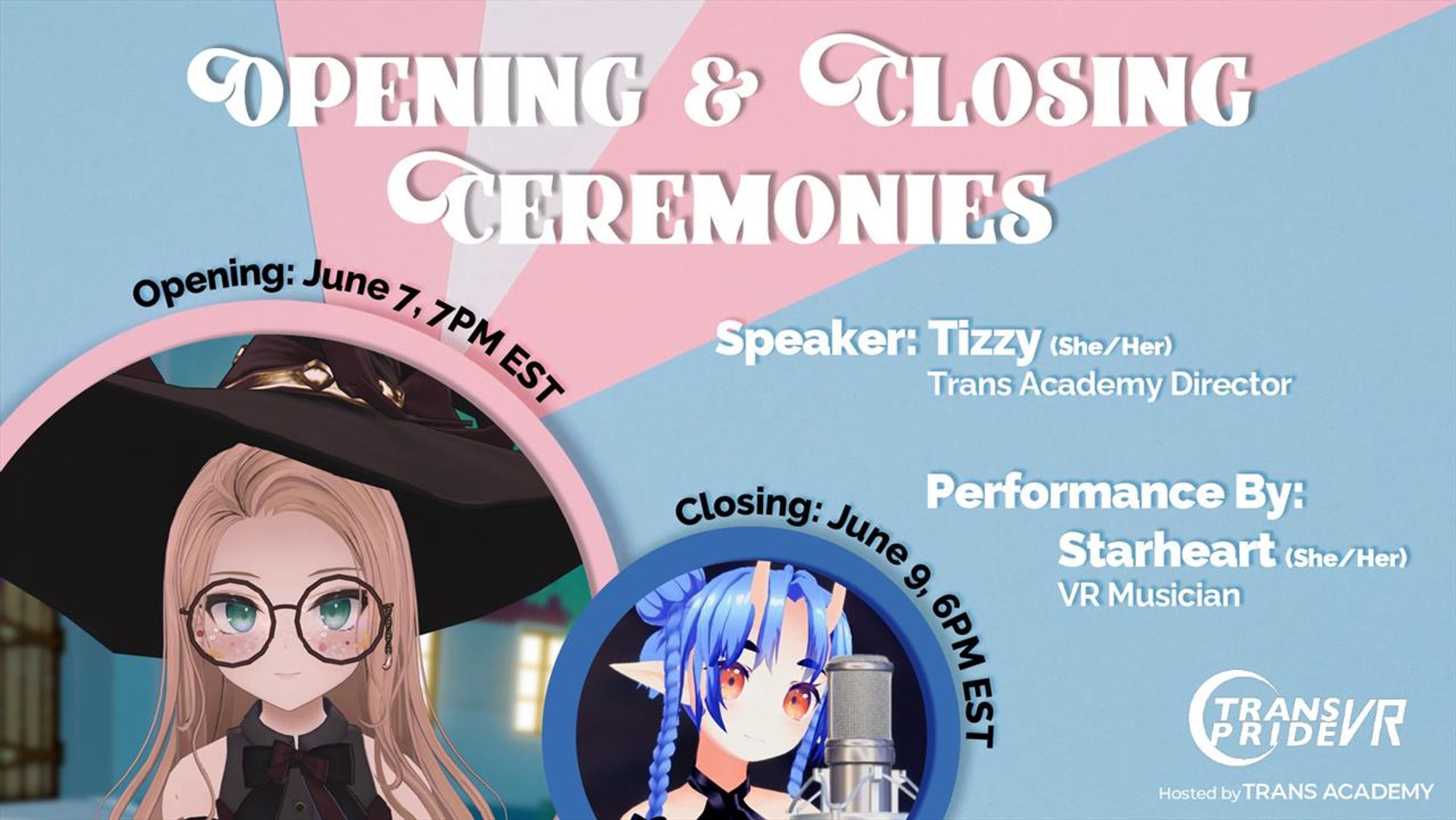 A banner that reads "Opening & Closing Ceremonies", with an avatar image of Trans Academy Director Tizzy and VR Musician Starheart, respectively. The description reads:
Opening: June 7, 7PM EST
Speaker: Tizzy (She/Her), Trans Academy Director
Closing: June 9, 6PM EST
Performance By: Starheart (She/Her), VR Musician
On the bottom right is the Trans Pride VR Logo, Hosted by Trans Academy.