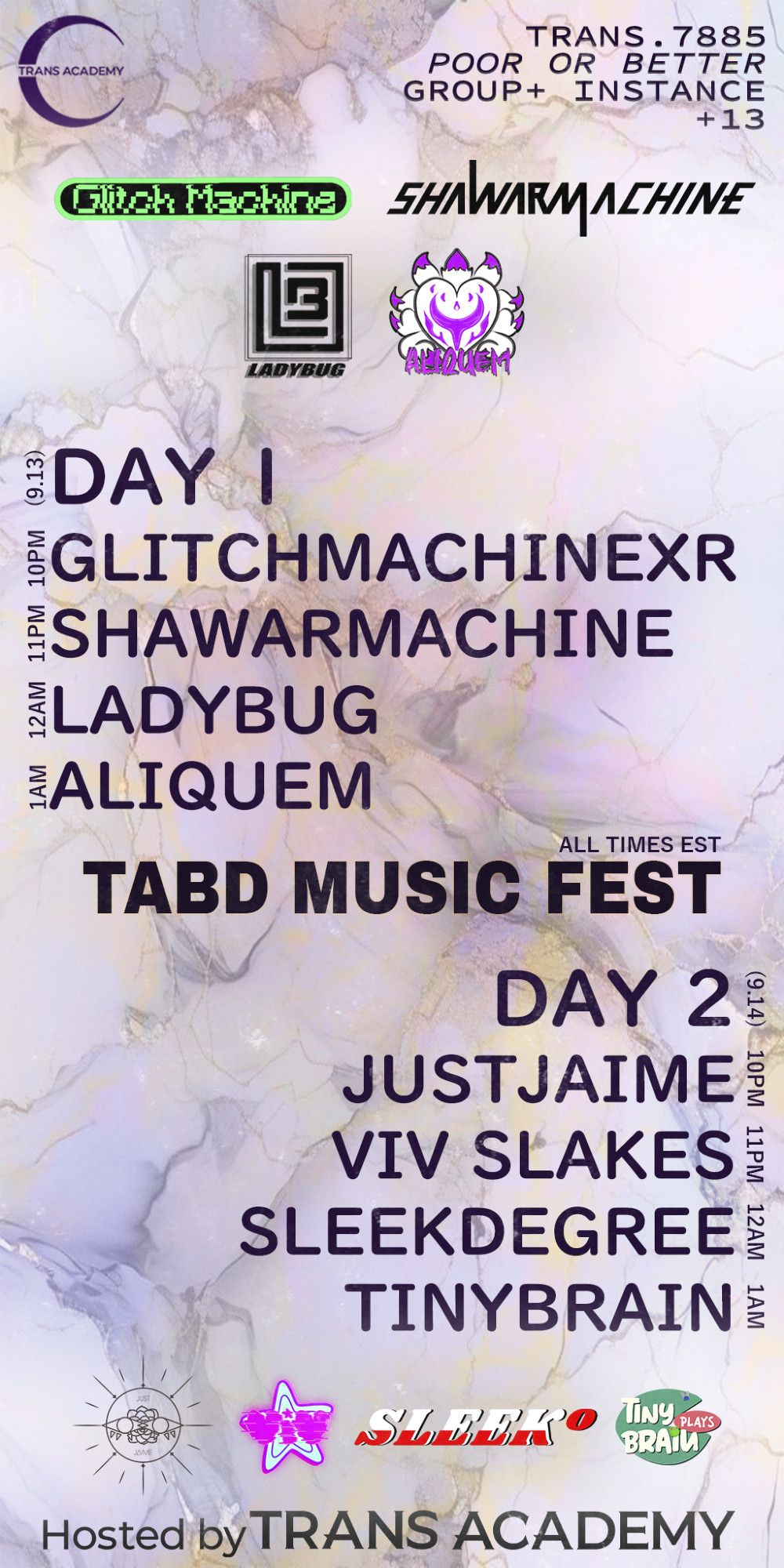 The graphic is a schedule depicting a lineup of DJs across two days. The top left corner shows the Trans Academy logo, and the top right corner shows the trans group's information and guidelines for the event:
Trans.7885 (VRC group name)
Poor or Better (Avatar performance ranking req.)
Group+ Instance (location)
+13 (age rating)
Just below the top center are the logos for GlitchMachineXR, Shawarmachine, Ladybug, and Aliquem, respectively.
(9.13), Day 1
10PM, GlitchMachineXR
11PM, Shawarmachine
12PM, Ladybug
1AM, Aliquem
In the center is the title: TABD Music Fest, all times EST
(9.14), Day 2
10PM, JustJaime
11PM, Viv Slakes
12PM, Sleekdegree
1AM, Tinybrain
Just above the bottom center are the logos for JustJaime, Viv Slakes, Sleekdegree, and Tinybrain, respectively.
Hosted by Trans Academy.