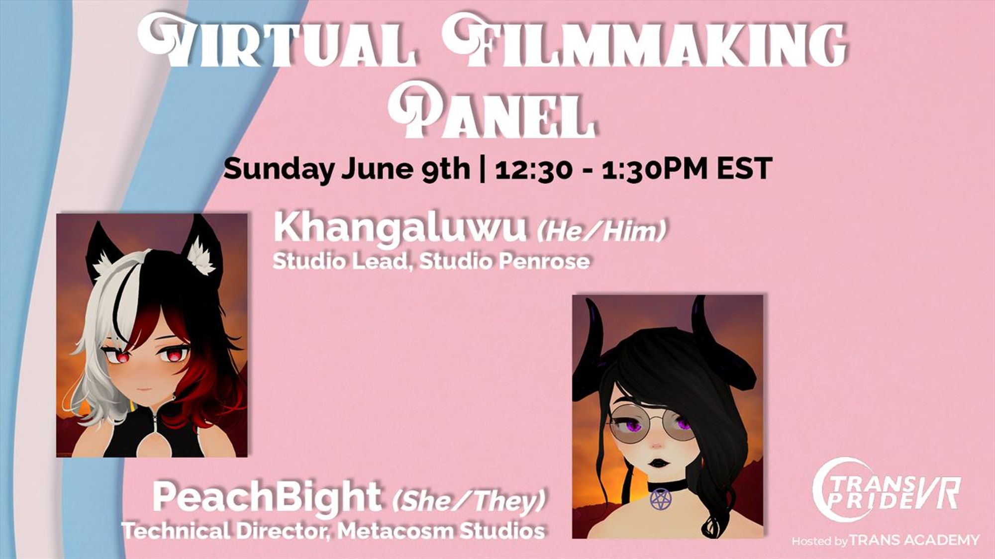 A graphic that reads "Virtual Filmmaking Panel", Sunday, June 9th, 12:30 - 1:30PM EST
Two guest images are seen, from left to right, top to bottom.
Khangaluwu, He/Him, Studio Lead, Studio Penrose
PeachBight, She/They, Technical Director, Metacosm Studios
On the bottom right is the Trans Pride VR logo, with "Hosted by Trans Academy" on its bottom.