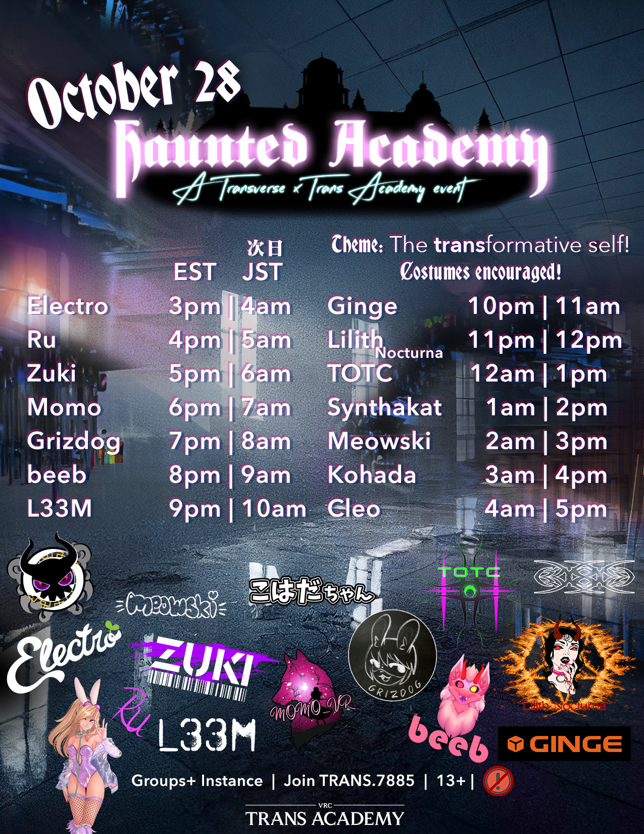 A poster which reads "October 28: Haunted Academy, A Transverse x Trans Academy event"
Theme: The transformative self! Costumes encouraged!
What follows is the DJ lineup, followed by the EST and JST times:
Electro 3PM | 4AM
Ru 4PM | 5AM
Zuki 5PM | 6AM
Momo 6PM | 7AM
Grizdog 7PM | 8AM
beeb 8PM | 9AM
L33M 9PM | 10AM
Ginge 10PM | 11AM
Lilith Nocturna 11PM | 12PM
TOTC 12AM | 1PM
Synthakat 1AM | 2PM
Meowski 2AM | 3PM
Kohada 3AM | 4PM
Cleo 4AM | 5PM

Followed by all of the DJ's tags. On the bottom sits the Trans Academy logo, with important text: Groups+ Instance | Join TRANS.7885 | 13+ | and a symbol that connotes "No very poor avatars".