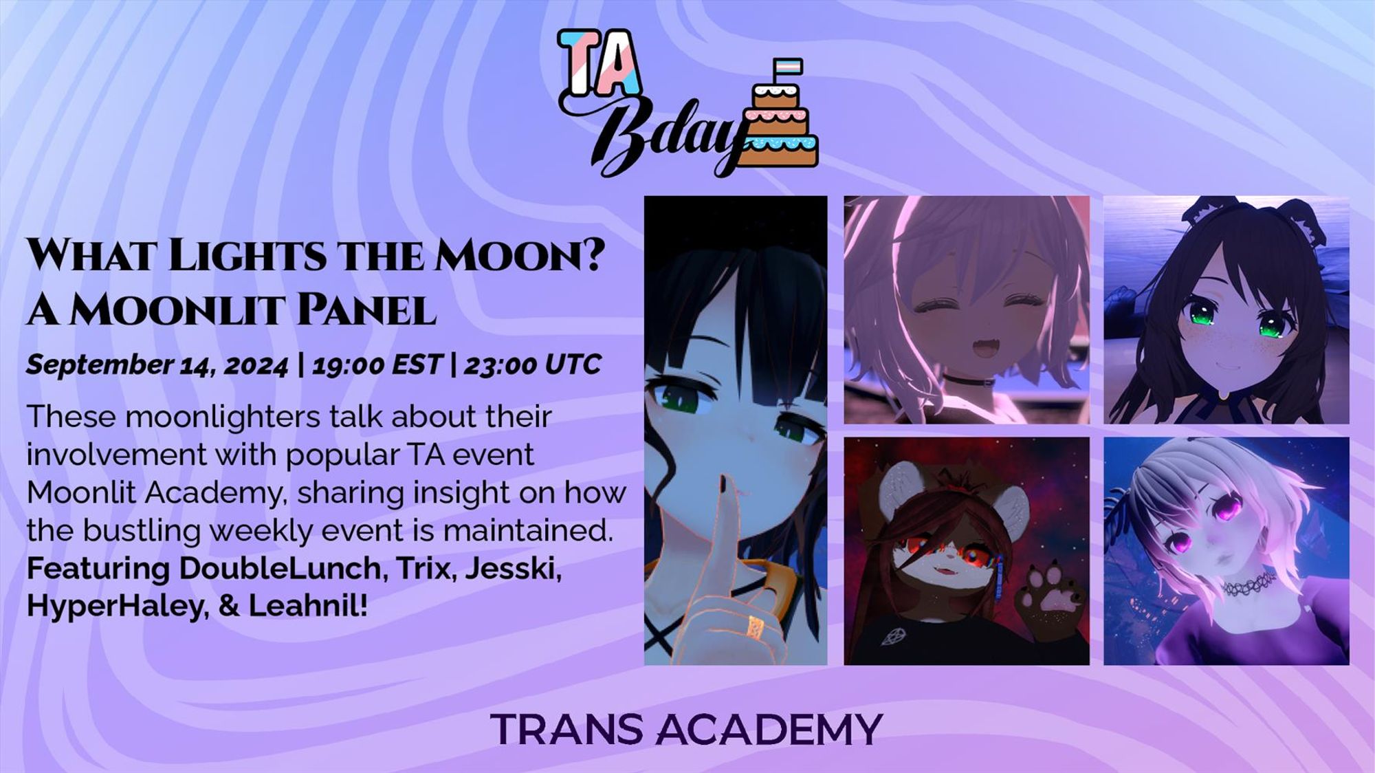 The graphic has the TA Bday Logo in the top center. Below, it reads:
What Lights the Moon? A Moonlit Panel
September 14, 2024, 19:00 (7:00PM) EST, 23:00 (11:00PM) UTC
These moonlighters talk about their involvement with popular TA event Moonlit Academy, sharing insight on how the bustling weekly event is maintained. Featuring DoubleLunch, Trix, Jesski, HyperHaley, & Leahnil! - to the right are the portraits of DoubleLunch (far left), Trix (top center), Jesski (top right), HyperHaley (bottom center), and Leahnil (bottom right).
On the bottom center is the Trans Academy logo.