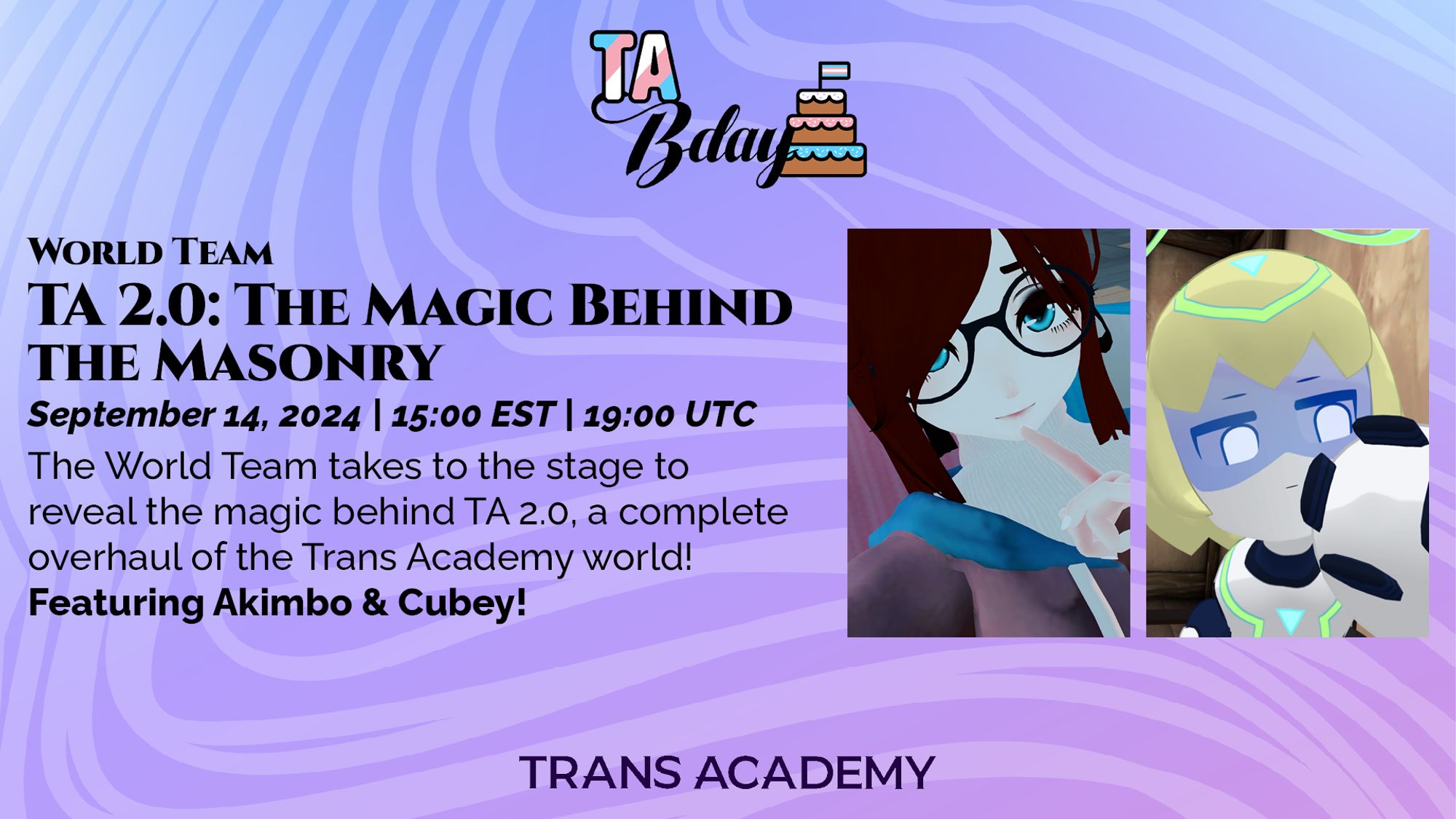 The graphic has the TA Bday Logo in the top center. Below, it reads:
World Team - TA 2.0: The Magic Behind the Masonry
September 14, 2024, 15:00 (3:00PM) EST, 19:00 (7:00PM) UTC
The World Team takes to the stage to reveal the magic behind TA 2.0, a complete overhaul of the Trans Academy world! Featuring Akimbo & Cubey! - to the right at the portraits of Akimbo and Cubey, respectively.
On the bottom center is the Trans Academy logo.