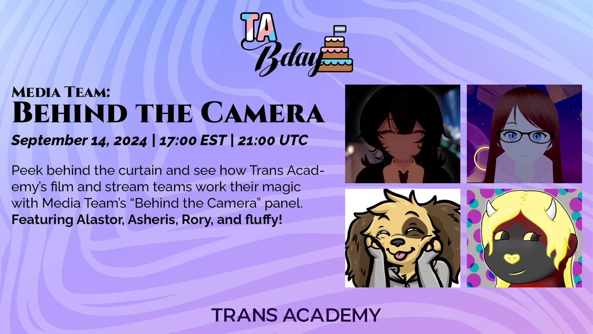 The graphic has the TA Bday Logo on it. The title reads 
”Media Team: Behind the Camera”
September 14, 2024, 17:00 (5PM) EST & 21:00 (9PM) UTC
Peek behind the curtain and see how Trans Academy’s film and stream teams work their magic iwth Media Team’s “Behind the Camera” panel. Featuring Alastor, Asheris, Rory, and fluffy!, with their respective portraits to the right. The bottom is adorned with the Trans Academy logo.