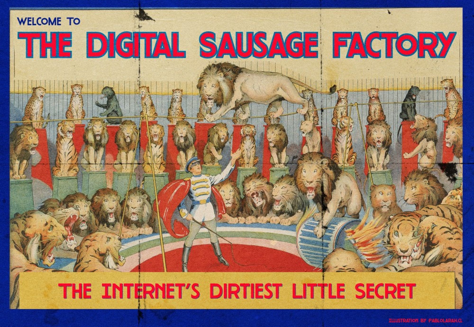 Red text: Welcome To The Digital Sausage Factory
The Internet’s Dirtiest Little Secret.
Background image is a vinatge illustrated circus with the master controlling lions sat on chairs. Ringling Bros. and Barnum & Bailey Combined Shows: The Greatest Wild Animal Display in History