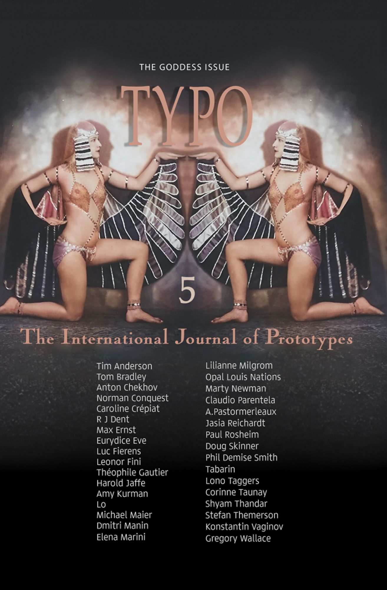 Cover magazine with picture of two reflected Egyptian winged Godess with Horus wings and head striped fabric.
Text:
The Goddess Issue
Typo 
5
The International Journal of Prototypes 
Tim Newton Anderson; Tom Bradley; Anton Chekhov; Norman Conquest; Caroline Crépiat; R J Dent; Max Ernst; Eurydice Eve; Luc Fierens; Leonor Fini; Théophile Gautier; Harold Jaffe; Amy Kurman; Lo; Michael Maier; Dmitri Manin; Elena Marini; Lilianne Milgrom; Opal Louis Nations; Marty Newman; Claudio Parentela; Angeleaux Pastormerleaux; Paul Rosheim; Jasia Reichardt; Doug Skinner; Phil Demise Smith; Tabarin; Lono Taggers; Corinne Taunay; Shyam Thandar; Stefan Themerson; Konstantin Vaginov, and Gregory Wallace.