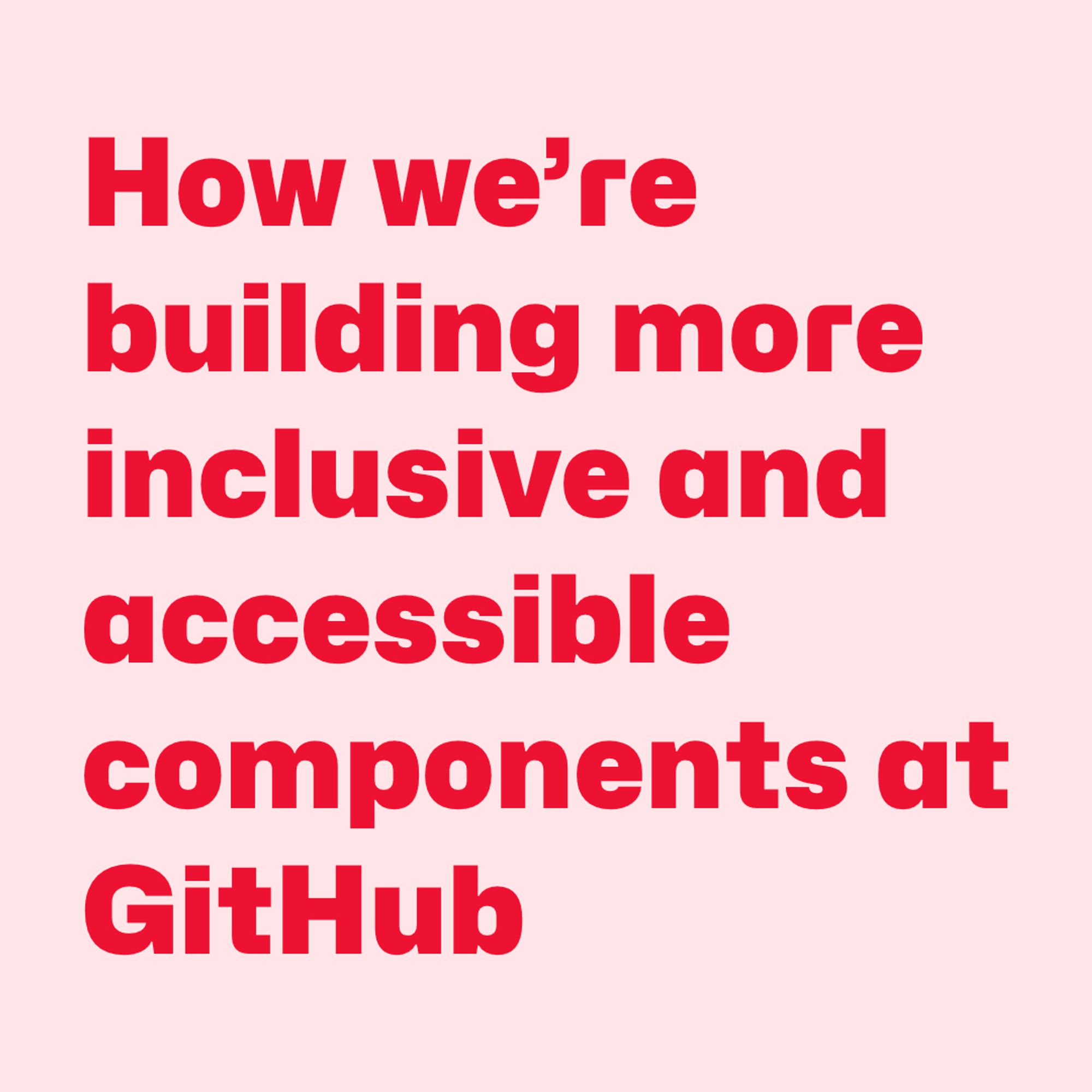 Red text on pink background:
How we’re building more inclusive and accessible components at Github