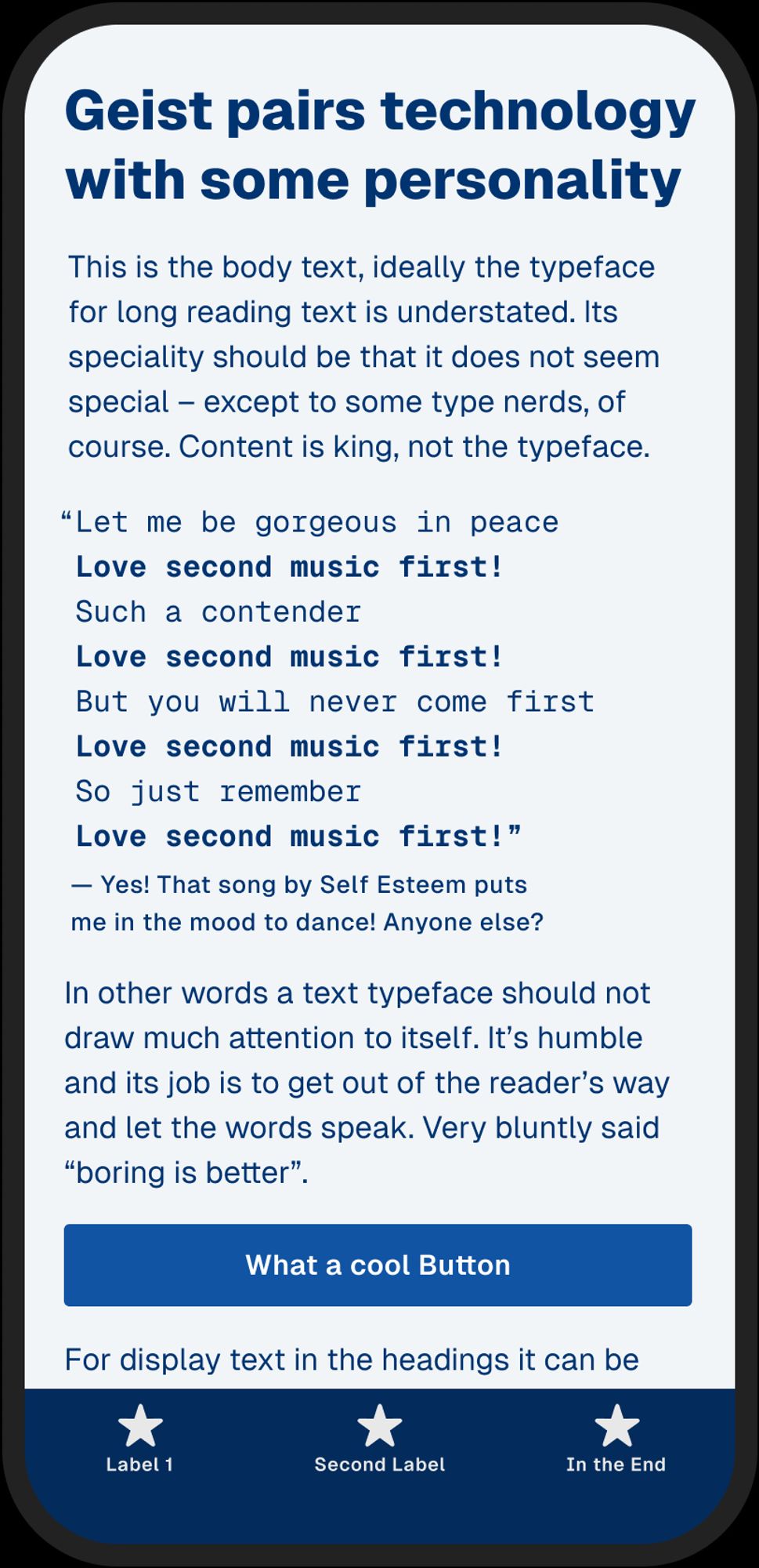 Dark blue text on light blue background mobile screen on a mockup phone:
Geist pairs technology with some personality
This is the body text, ideally the typeface for long reading text is understated. Its speciality should be that it does not seem special except to some type nerds, of course. Content is king, not the typeface.
"Let me be gorgeous in peace Love second music first! Such a contender Love second music first! But you will never come first Love second music first! So just remember Love second music first!"
Yes! That song by Self Esteem puts me in the mood to dance! Anyone else?
In other words a text typeface should not draw much attention to itself. It's humble and its job is to get out of the reader's way and let the words speak. Very bluntly said "boring is better".
What a cool Button
For display text in the headings it can be