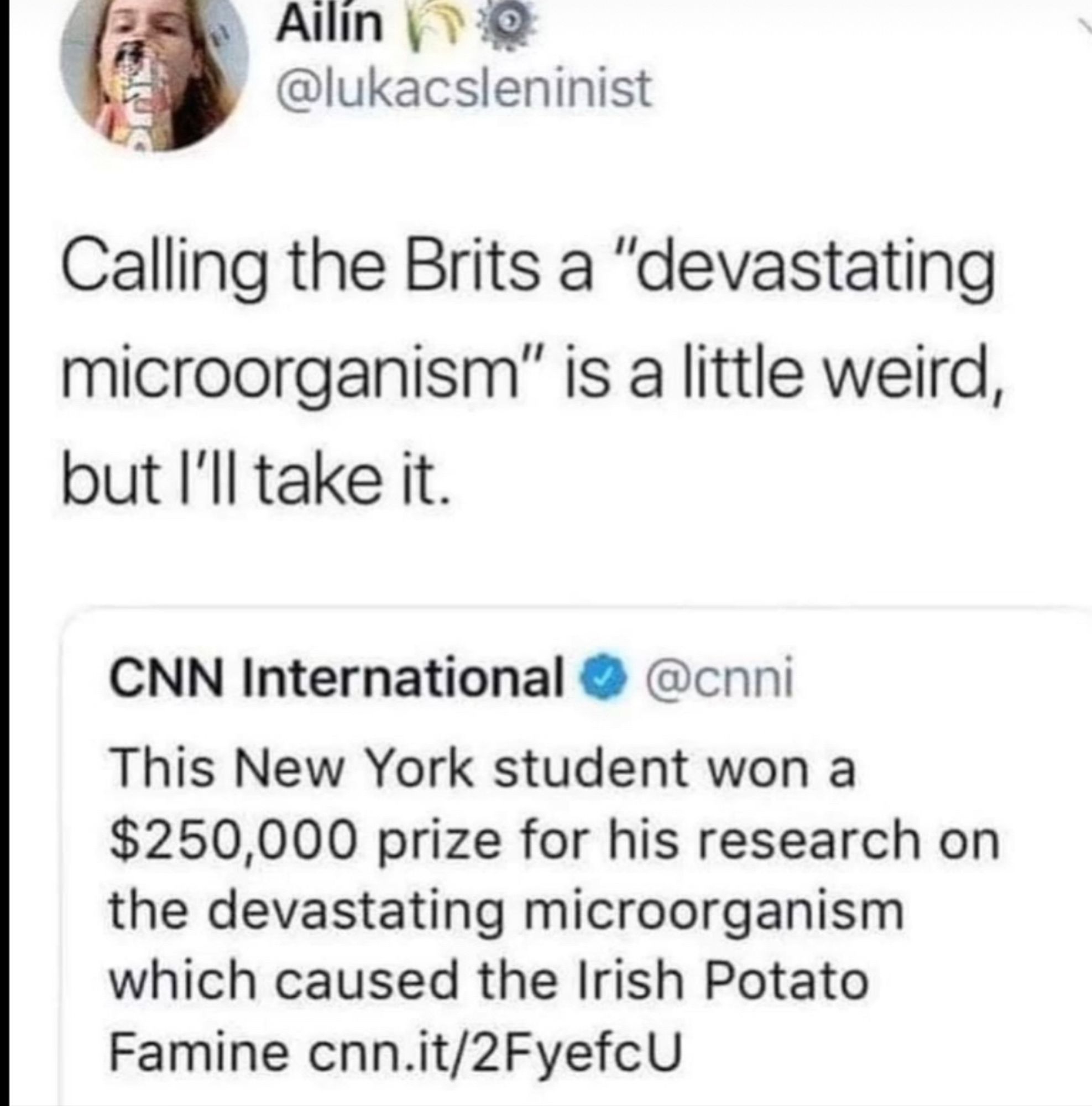 Screenshot: 

@lukacsleninist:
Calling the Brits a "devastating microorganism" is a little weird, but l'll take it.

CNN International:
This New York student won a $250,000 prize for his research on the devastating microorganism which caused the Irish Potato Famine