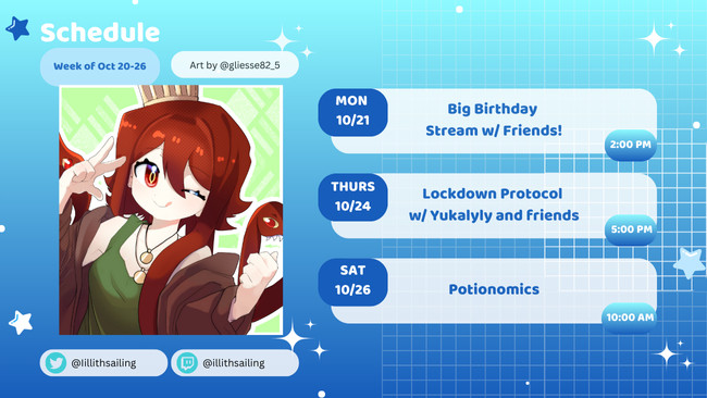 Schedule:
10/21 2:00 PM CDT Birthday Stream w/ friends!
10/24 5:00 PM CDT Lockdown Protocol w/ Yukalyly and friends
10/26 10:00 AM CDT Potionomics