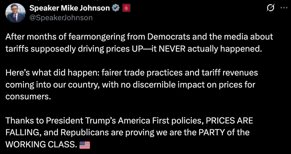 After months of fearmongering from Democrats and the media about tariffs supposedly driving prices UP—it NEVER actually happened.

Here’s what did happen: fairer trade practices and tariff revenues coming into our country, with no discernible impact on prices for consumers.

Thanks to President Trump’s America First policies, PRICES ARE FALLING, and Republicans are proving we are the PARTY of the WORKING CLASS. 🇺🇸
Quote
Rapid Response 47

@RapidResponse47
·

