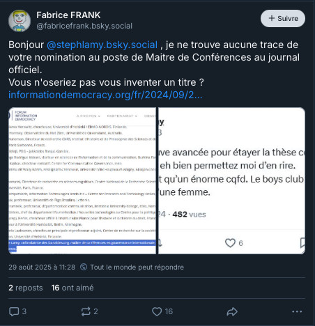 
Fabrice FRANK
‪@fabricefrank.bsky.social‬

Follow
Bonjour 
@stephlamy.bsky.social
 , je ne trouve aucune trace de votre nomination au poste de Maitre de Conférences au journal officiel.
Vous n'oseriez pas vous inventer un titre ? 
https://informationdemocracy.org/fr/2024/09/27/face-a-la-desinformation-150-scientifiques-lancent-un-appel-pour-proteger-la-recherche-et-preserver-la-democratie/