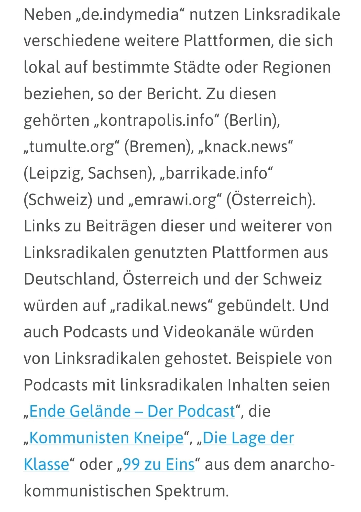 netzpolitik.org: "Neben „de.indymedia“ nutzen Linksradikale verschiedene weitere Plattformen, die sich lokal auf bestimmte Städte oder Regionen beziehen, so der Bericht. Zu diesen gehörten „kontrapolis.info“ (Berlin), „tumulte.org“ (Bremen), „knack.news“ (Leipzig, Sachsen), „barrikade.info“ (Schweiz) und „emrawi.org“ (Österreich). Links zu Beiträgen dieser und weiterer von Linksradikalen genutzten Plattformen aus Deutschland, Österreich und der Schweiz würden auf „radikal.news“ gebündelt. Und auch Podcasts und Videokanäle würden von Linksradikalen gehostet. Beispiele von Podcasts mit linksradikalen Inhalten seien „Ende Gelände – Der Podcast“, die „Kommunisten Kneipe“, „Die Lage der Klasse“ oder „99 zu Eins“ aus dem anarcho-kommunistischen Spektrum."