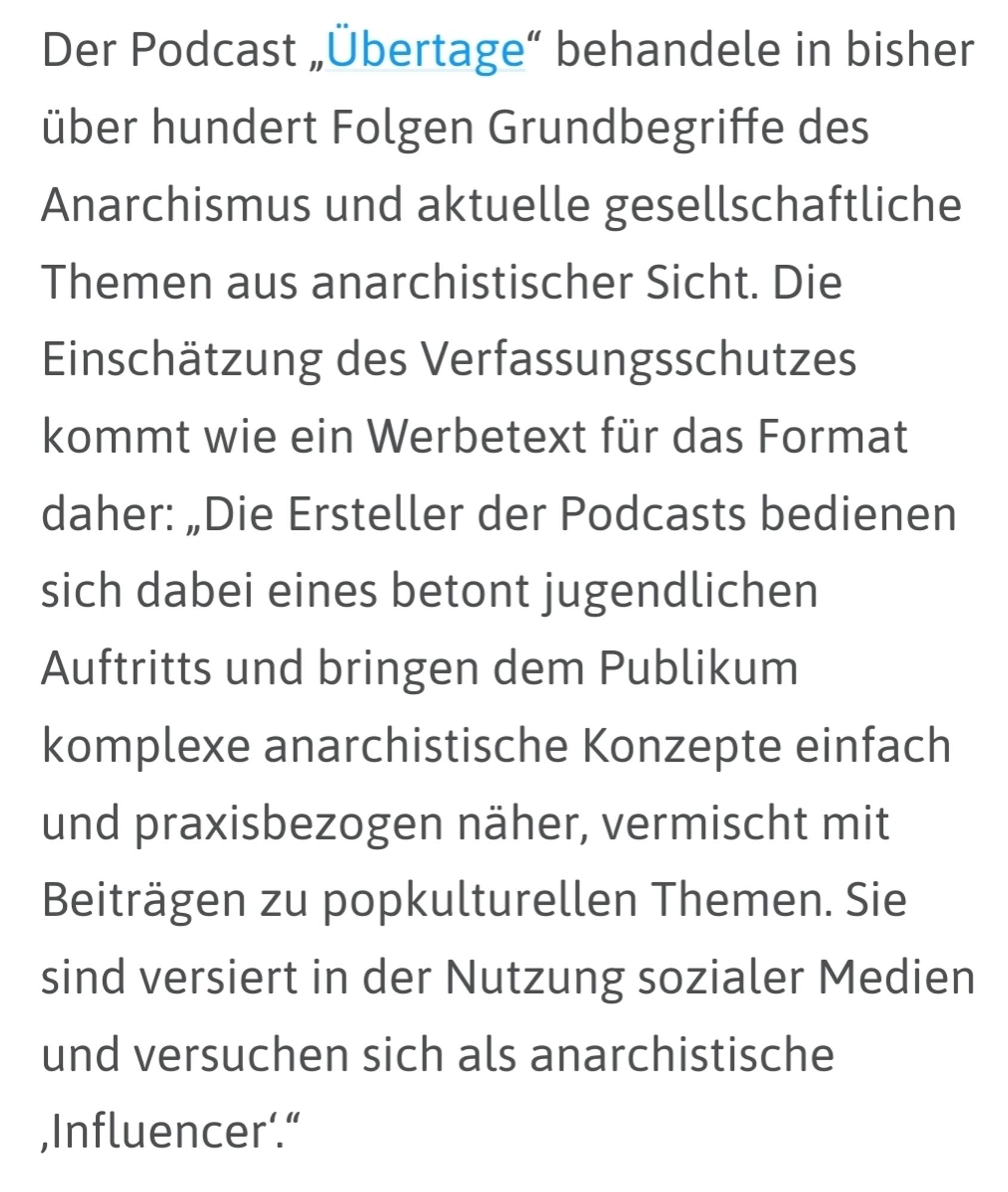 netzpolitik.org: "Der Podcast „Übertage“ behandele in bisher über hundert Folgen Grundbegriffe des Anarchismus und aktuelle gesellschaftliche Themen aus anarchistischer Sicht. Die Einschätzung des Verfassungsschutzes kommt wie ein Werbetext für das Format daher: „Die Ersteller der Podcasts bedienen sich dabei eines betont jugendlichen Auftritts und bringen dem Publikum komplexe anarchistische Konzepte einfach und praxisbezogen näher, vermischt mit Beiträgen zu popkulturellen Themen. Sie sind versiert in der Nutzung sozialer Medien und versuchen sich als anarchistische ‚Influencer‘.“"