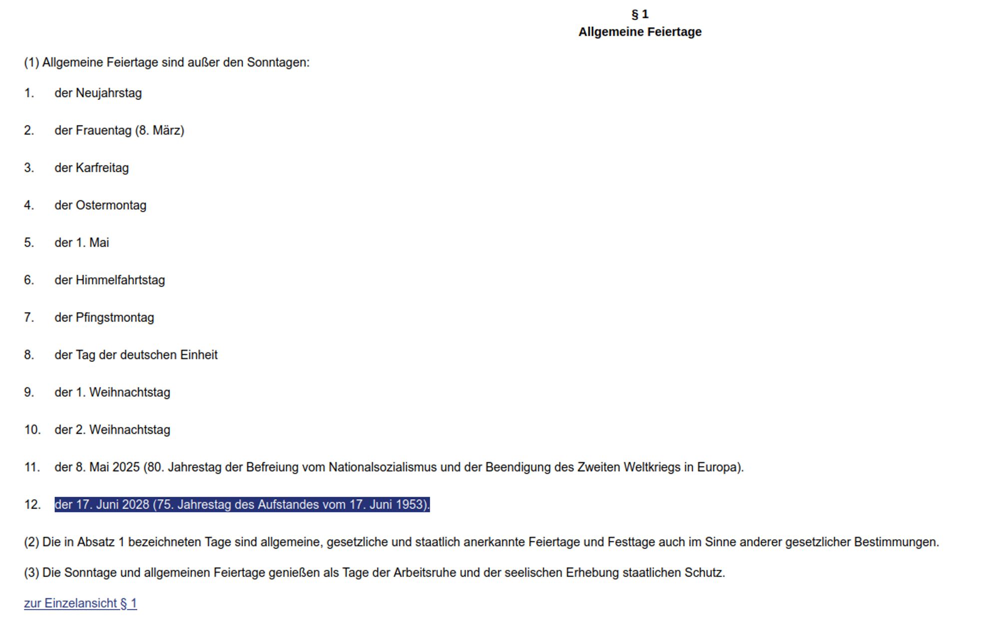 § 1 des Gesetzes über Sonn- und Feiertage des Landes Berlin:
"(1) Allgemeine Feiertage sind außer den Sonntagen:

1.

    der Neujahrstag
2.

    der Frauentag (8. März)
3.

    der Karfreitag
4.

    der Ostermontag
5.

    der 1. Mai
6.

    der Himmelfahrtstag
7.

    der Pfingstmontag
8.

    der Tag der deutschen Einheit
9.

    der 1. Weihnachtstag
10.

    der 2. Weihnachtstag
11.

    der 8. Mai 2025 (80. Jahrestag der Befreiung vom Nationalsozialismus und der Beendigung des Zweiten Weltkriegs in Europa).
12.

    der 17. Juni 2028 (75. Jahrestag des Aufstandes vom 17. Juni 1953).

(2) Die in Absatz 1 bezeichneten Tage sind allgemeine, gesetzliche und staatlich anerkannte Feiertage und Festtage auch im Sinne anderer gesetzlicher Bestimmungen.

(3) Die Sonntage und allgemeinen Feiertage genießen als Tage der Arbeitsruhe und der seelischen Erhebung staatlichen Schutz."