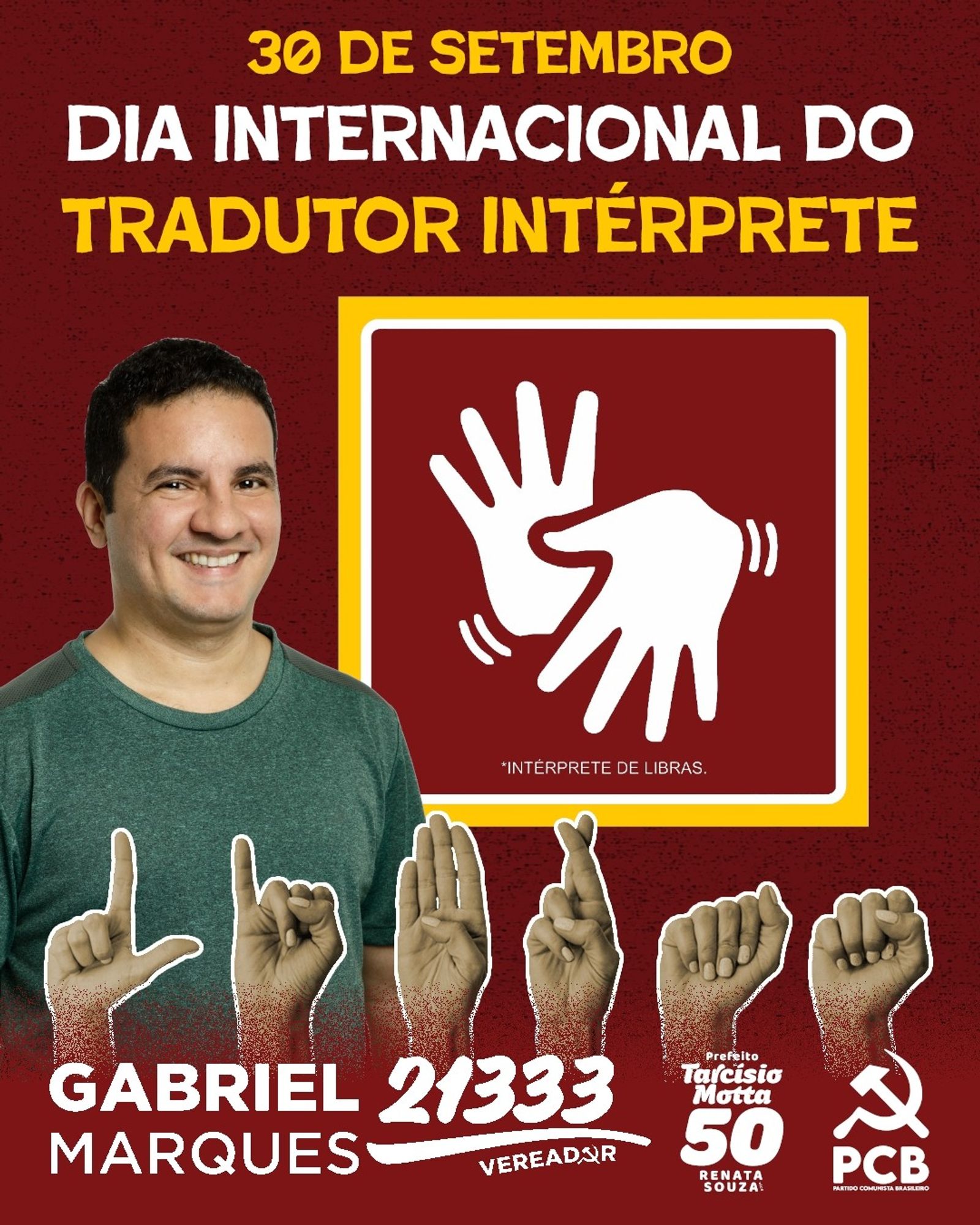 #ParaTodosVerem Card retangular de fundo vermelho. Na parte superior, em amarelo e branco, o título "30 de setembro Dia Internacional do Tradutor Intérprete". Abaixo, à esquerda, fotografia de Gabriel Marques, homem branco, cabelo curto preto, vestindo camisa verde e sorrindo. Ao lado da foto, dentro de um quadro retangular, de bordas amarelas e brancas e fundo vermelho, duas mãos simulando uma tradução de LIBRAS. Mais abaixo, seis posicionamentos das mãos, indicando a palavra LIBRAS. Na parte inferior, em branco, logos de Gabriel Marques 21333 Vereador; de Tarcísio Motta 50 Prefeito e Renata Souza; e do Partido Comunista Brasileiro. Fim da descrição.