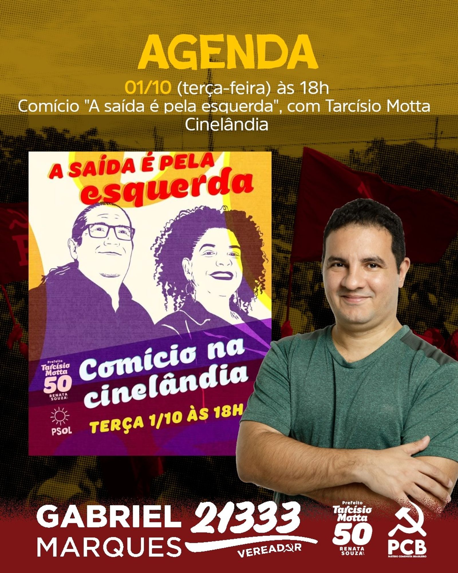 #ParaTodosVerem Card retangular de fundo com imagens de bandeiras do PCB. Na parte superior, em letras amarelas e brancas, "Agenda 01/10 (terça-feira) às 18h Comício 'A saída é pela esquerda', com Tarcísio Motta Cinelândia". Abaixo, imagem do card do PSOL contendo informações do Comício, nas cores branco, amarelo e roxo. Ao lado direito, fotografia de Gabriel Marques, homem branco, cabelo curto preto, vestindo camisa verde e de braços cruzados. Na parte inferior, em branco, logos Gabriel Marques 21333 Vereador; de Tarcísio Motta Prefeito 50 e Renata Souza; e do PCB. Fim da descrição.