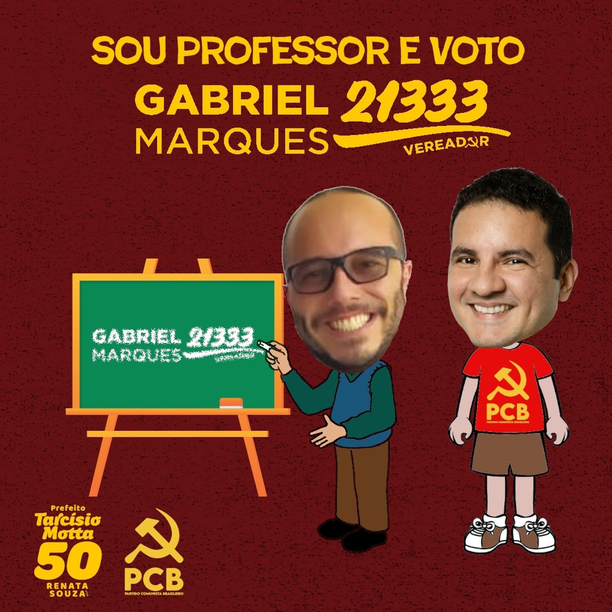 #ParaTodosVerem Card retangular de fundo vermelho. Na parte superior, em amarelo, "Sou Professor e voto Gabriel Marques 21333 Vereador". Abaixo, à esquerda, um quadro de fundo verde com logo branco de Gabriel Marques 21333 Vereador. À direita, o desenho de um corpo de um homem vestindo uma camisa de manda verde, uma camisa azul por cima, uma calça marrom, calçando sapatos pretos, com um giz na mão direita e o braço esquerdo flexionado, com rosto de Matheus, homem branco, calvo, usando óculos e sorrindo; ao seu lado, desenho do corpo de um homem, com camisa vermelha e logo amarelo do PCB, short marrom e par de tênis, com o rosto de Gabriel, homem branco, cabelo curto preto, sorrindo. No canto inferior esquerdo, em amarelo, logos de Tarcísio Motta 50 Prefeito e Renata Souza e do Partido Comunista Brasileiro. Fim da descrição.