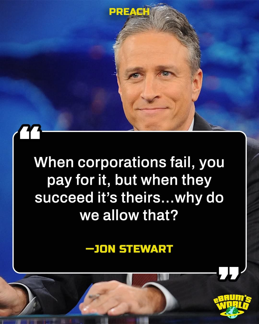 PREACH
"
When corporations fail, you pay for it, but when they succeed it's theirs...why do we allow that?

-JON STEWART