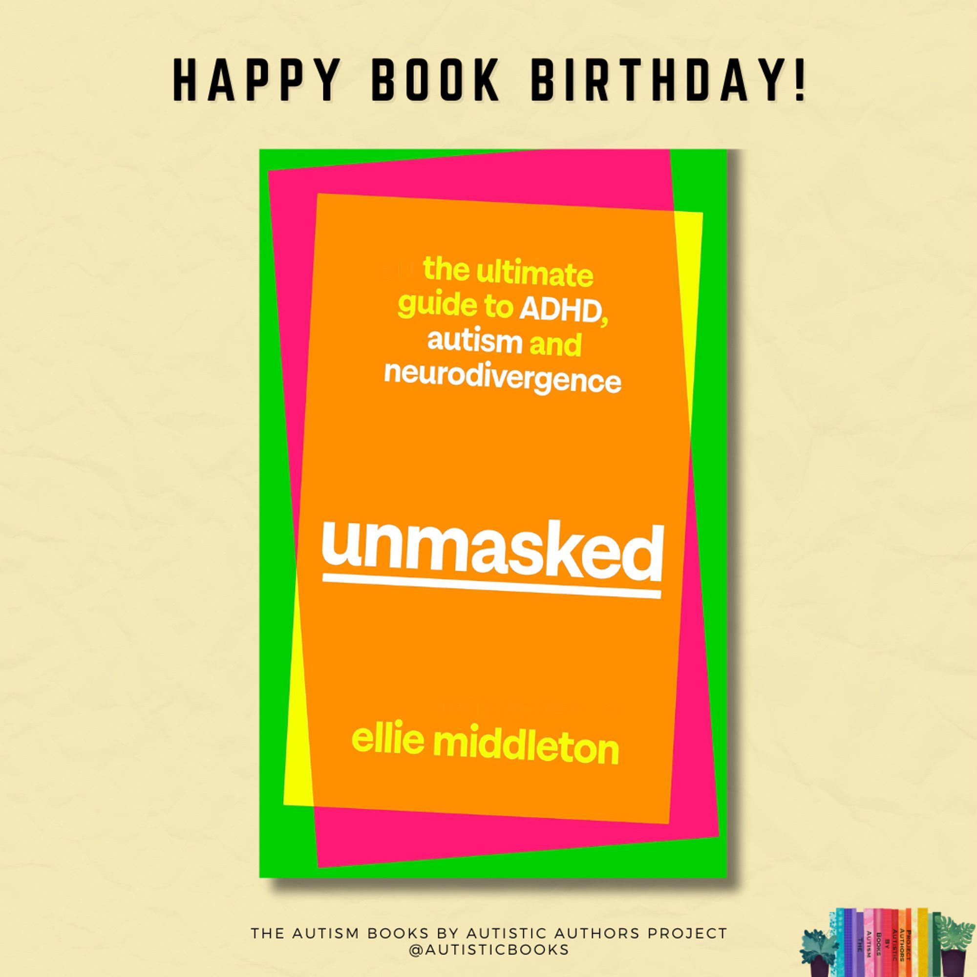 Book cover with the text: Unmasked: The Ultimate Guide to ADHD, Autism and Neurodivergence. Ellie Middleton. The background is comprised of three brightly coloured rectangles each of a smaller size, overlapping each other and placed at slightly offset angles. They are coloured green, pink, and yellow. The yellow is partially transparent, so that most if it shows as orange as it overlays the pink rectangle. 

The book cover is centred in a graphic with text at the top stating Happy Book Birthday! At the bottom is the text The Autism Books by Autistic Authors Project @AutisticBooks. In the bottom corner is a small logo with colourful books and a small plant either side.