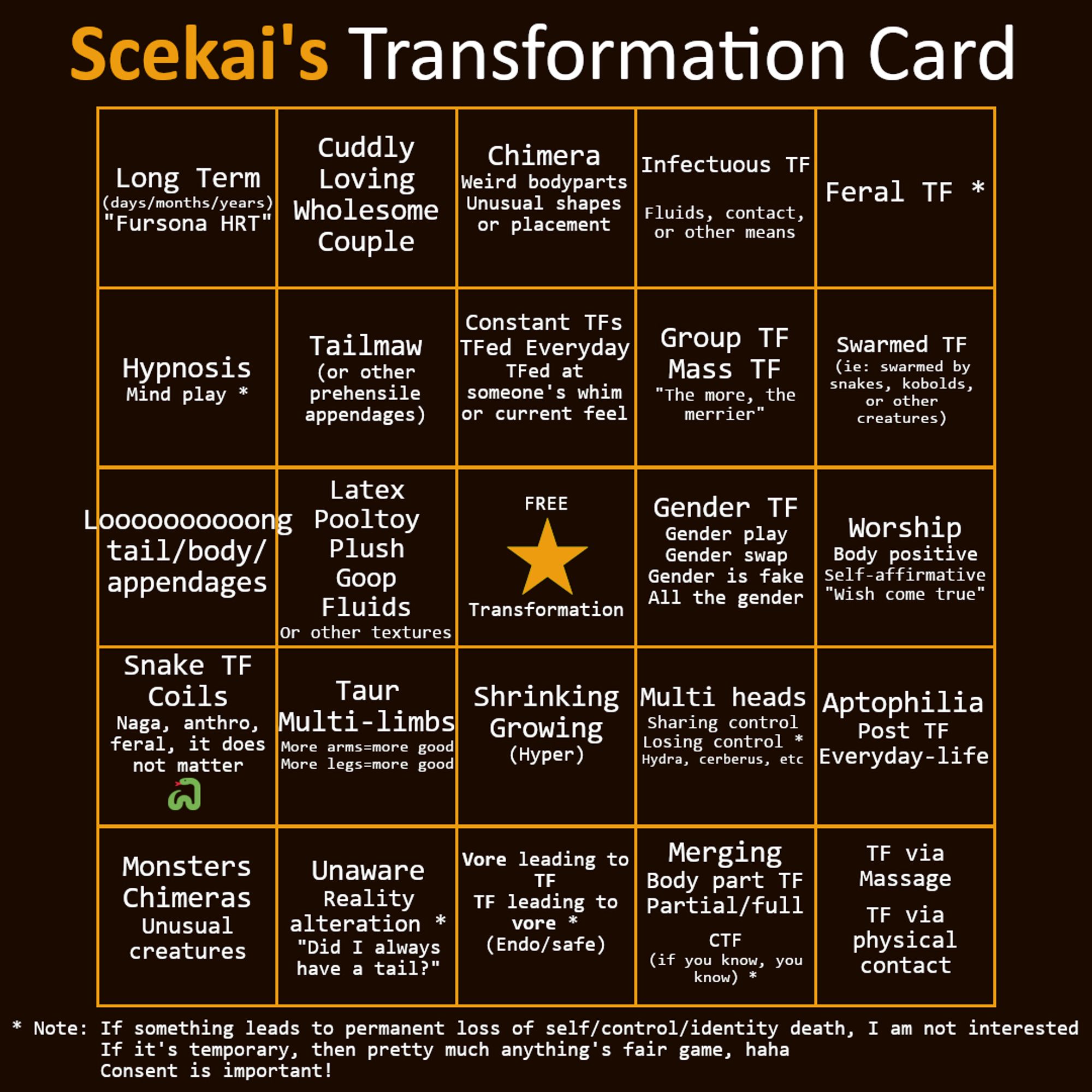 Scekai's transformation bingo card. A note at the bottom reads : 
"If something leads to permanent loss of self/identity death, I am not interested. If it's temporary, then almost anything's fair game. Consent is important!"

The squares read, in order from left to right, top to bottom
1. Long Term[...]
2. Cuddly, Loving[...]
3. Chimera, Weird bodyparts[...]
4. Infectuous TF
5. Feral TF
6. Hypnosis[...]
7. Tailmaw, or other prehensile appendages
8. Constant TFs, TFed Everyday[...]
9. Group TF, Mass TF [...]
10. Swarmed TF[...]
11. Loooooooooong tail/body/appendages
12. Latex, Pooltoy, Plush, Goop[...]
13. FREE Transformation
14. Gender TF, Gender play, Gender swap[...]
15. Worship, Body positive, Self-affirmative
16. Snake TF, Coils[...]
17. Taur, Multi-limbs
18. Shrinking, Growing (Hyper)
19. Multi heads
20. Aptophilia, Post TF
21. Monsters, Chimeras
22. Unaware, Reality alteration
23. Safe/Endo Vore leading to TF, TF leading to vore
24. Merging, Body part TF
25. Massage/contact TF